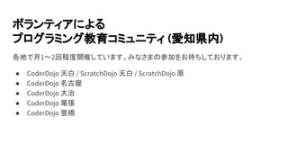 ボランティアによる
プログラミング教育コミュニティ (愛知県内)
各地で月1〜2回程度開催しています。みなさまの参加をお待ちしております。
● CoderDojo 天白 / ScratchDojo 天白 / ScratchDojo 原
● CoderDojo 名古屋
● CoderDojo 大治
● CoderDojo 尾張
● CoderDojo 豊橋
 