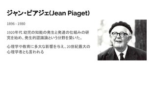 ジャン・ピアジェ(Jean Piaget)
1896 - 1980
1920年代 幼児の知能の発生と発達の仕組みの研
究を始め、発生的認識論という分野を築いた。
心理学や教育に多大な影響を与え、20世紀最大の
心理学者とも言われる
 