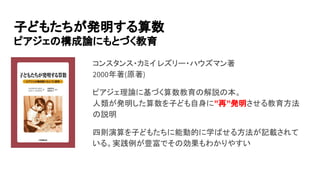 コンスタンス・カミイ レズリー・ハウズマン著
2000年著(原著)
ピアジェ理論に基づく算数教育の解説の本。
人類が発明した算数を子ども自身に”再”発明させる教育方法
の説明
四則演算を子どもたちに能動的に学ばせる方法が記載されて
いる。実践例が豊富でその効果もわかりやすい
子どもたちが発明する算数
ピアジェの構成論にもとづく教育
 