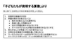 「子どもたちが発明する算数」より
第12章 「3. 自律性と子供の算数の学習」より見出し
1. 内発的な動機の大切さ
2. 問題の解き方を教えないこと
● 解き方を教えるよりも質問する
● 発達に適した問題を出す
● 自分で問題を解かせるようにする
● すべての子どもたちが解き方を発明できるようにする
3. 答えが正しいか間違っているか言わないこと
4. 日常の生活場面や文章題を通して教えること
5. ワークブックよりゲームの方がすぐれていることを認識すること
※ワークブック=計算ドリルなど ゲーム=四則演算を使って遊ぶゲーム
 
