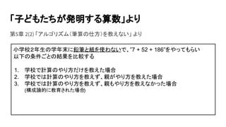 「子どもたちが発明する算数」より
第5章 2(2) 「アルゴリズム（筆算の仕方）を教えない」 より
小学校２年生の学年末に鉛筆と紙を使わないで、”7 + 52 + 186”をやってもらい
以下の条件ごとの結果を比較する
1. 学校で計算のやり方だけを教えた場合
2. 学校では計算のやり方を教えず、親がやり方を教えた場合
3. 学校では計算のやり方を教えず、親もやり方を教えなかった場合
(構成論的に教育された場合)
 