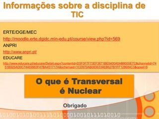 Informações sobre a disciplina de
TIC
ERTE/DGE/MEC
http://moodle.erte.dgidc.min-edu.pt/course/view.php?id=569
ANPRI
http://www.anpri.pt/
EDUCARE
http://www.educare.pt/educare/Detail.aspx?contentid=D3F0F7F73EF3671BE0400A0AB8005E7C&channelid=74
51B925AD0C74469963F47BA451717A&schemaid=1CD970AB0836334EB627B1FF128684C3&opsel=6
O que é Transversal
é Nuclear
Obrigado
 