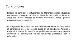 Conclusiones
• Scratch ha permitido a estudiantes de diferentes niveles educativos
comprender conceptos de diversas áreas de conocimiento. Entre las
áreas con mayor impacto se tienen: matemática, física, química,
programación y tecnología.
• La integración de Scratch con herramientas Hardware ha contribuido
al aprendizaje de competencias duras en el estudiante. Asimismo,
mejora los niveles de solución de problemas en contexto y permite
aumentar la complejidad de las soluciones planteadas por el
educando.
 