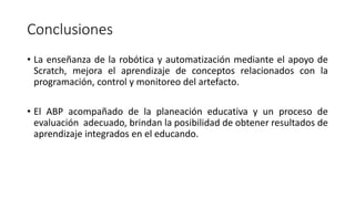Conclusiones
• La enseñanza de la robótica y automatización mediante el apoyo de
Scratch, mejora el aprendizaje de conceptos relacionados con la
programación, control y monitoreo del artefacto.
• El ABP acompañado de la planeación educativa y un proceso de
evaluación adecuado, brindan la posibilidad de obtener resultados de
aprendizaje integrados en el educando.
 