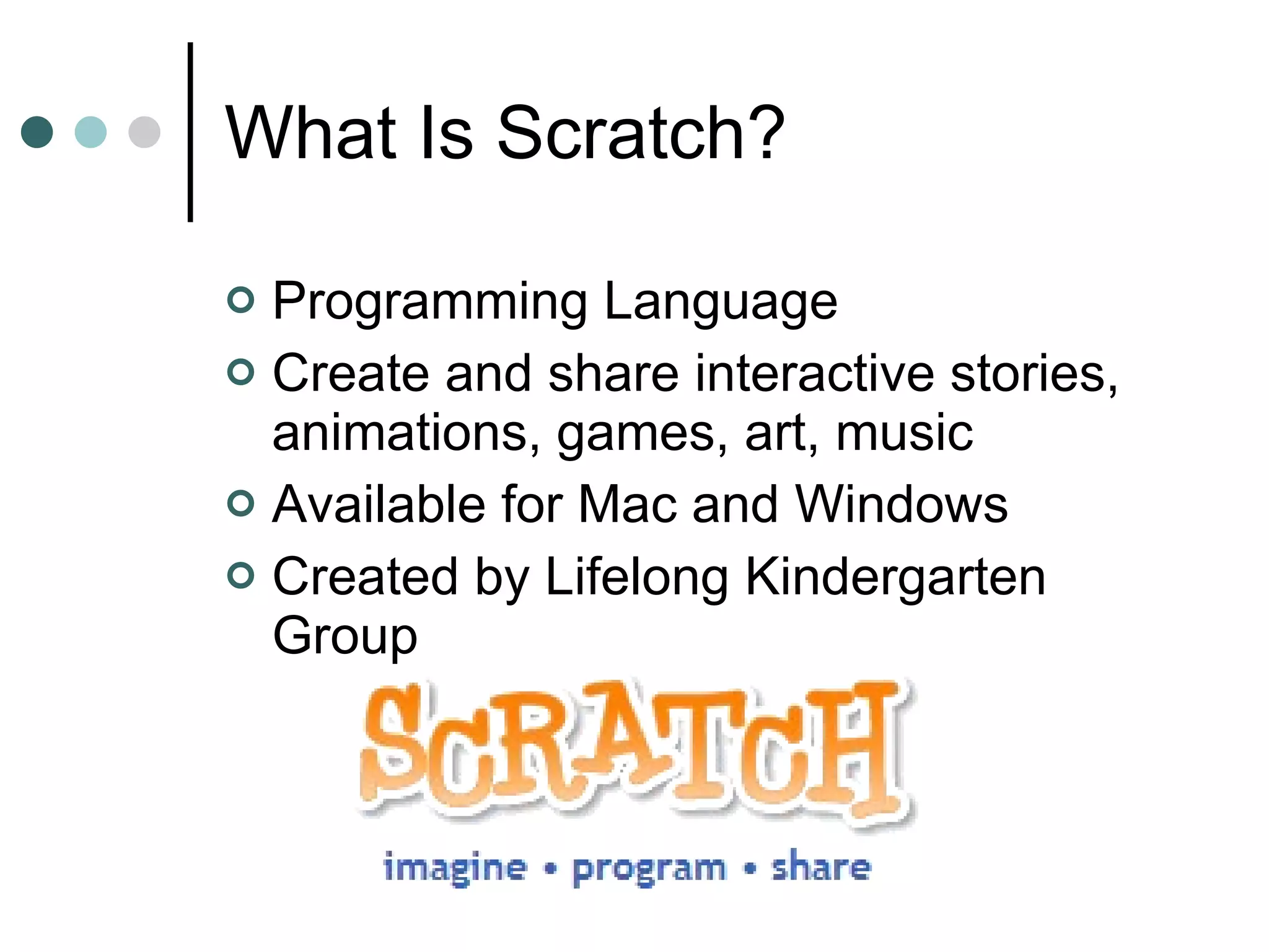 What Is Scratch? Programming Language Create and share interactive stories, animations, games, art, music Available for Mac and Windows Created by Lifelong Kindergarten Group 
