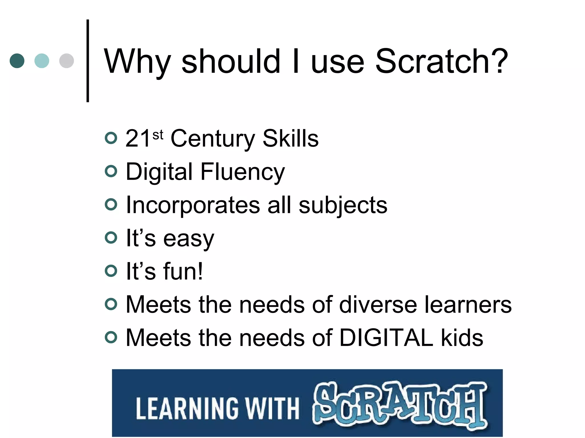 Why should I use Scratch? 21 st  Century Skills Digital Fluency Incorporates all subjects It’s easy It’s fun! Meets the needs of diverse learners Meets the needs of DIGITAL kids 