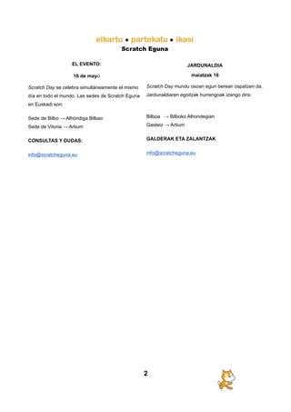Scratch Eguna
EL EVENTO:
16 de mayo
Scratch Day se celebra simultáneamente el mismo
día en todo el mundo. Las sedes de Scratch Eguna
en Euskadi son:
Sede de Bilbo → Alhóndiga Bilbao
Sede de Vitoria → Artium
CONSULTAS Y DUDAS:
info@scratcheguna.eu
JARDUNALDIA
maiatzak 16
Scratch Day mundu osoan egun berean ospatzen da.
Jardunaldiaren egoitzak hurrengoak izango dira:
Bilboa → Bilboko Alhondegian
Gasteiz → Artium
GALDERAK ETA ZALANTZAK
info@scratcheguna.eu
2
 