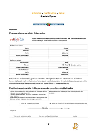 Scratch Eguna
ERANSKINA
Ekipoa maileguz emateko dokumentua
2010/2011 ikasturtean Eskola 2.0 programako ordenagailu txiki eramangarria hezkuntza-
erabilerarako laga, zaindu eta mantentzeko konpromisoa
Ikastetxearen datuak
Izena Kodea
Helbidea PK
Herria Udalerria
Helbide elektronikoa Telefonoa
Ikaslearen datuak
Izen-abizenak NAN
Tutorea q Ama q Legezko tutorea
Ordezkariaren izena Ikasturtea/Gela
Etxeko helbidea PK
Herria Udalerria
Helbide elektronikoa Telefonoak
Dokumentu hau sinatzearen bidez, goiburuan adierazitako datuen jabe den ikaslearen ordezkariak -bere eta familiaren
izenean- eta ikasleak onartzen dituzte ekipoa hezkuntzarako erabiltzeko, zaintzeko eta mantentzeko arauak, eta arauok beteko
dituztela hitzeman dute. Ekipoa nominalki emango zaie ikasleei, Eskola 2.0 programaren barruan.
Esleitutako ordenagailu txiki eramangarriaren serie-zenbakia idaztea
Egiazta ezazu adierazitako serie-zenbakia bat datorrela, zehazki
ekipoaren oinarrian ager denarekin.
Zenbakia desberdina bada, jakinarazi ikastetxeko arduradunei,
zuzen dezaten.
Serie-zenbakirik ez badago, idatz ezazu eskuz, eta egiaztatu bat
datorrela, zehazki, ekipoaren oinarrian ageri denarekin.
Ikaselari esleitutako ordenagailu txiki eramangarriaren seri-
zenbakia:
q Serie-zk. bat dator ekipoarekin q Serie-zk. ez dator bat eta desberdintasunene berri eman dut
….........................., 2010eko ….......................ren ….......a.
Izenpetuta:
Tutorea eta iasktetxeko zigilua Aita, ama edo legezko ordezkaria Ikaslea
4
 