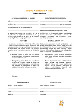 Scratch Eguna
AUTORIZACION DE USO DE IMAGEN
D/Dª………........………….……….................…..........
con D.N.I núm ……….................…............................
como tutor/a legal del participante/alumno
…………………………................................................
De acuerdo de acuerdo con el artículo 18.1 de la
Constitución y la regulación establecida en la Ley
1/1982 sobre el derecho al honor, a la intimidad
personal y familiar y a la propia imagen,
AUTORIZO
a la captación de imágenes del mismo en fotografía
o vídeo durante el transcurso de las actividades, y a
que estas puedan ser reproducidas y difundidas por
la organización del Scratch Eguna con finalidad
exclusivamente informativa, docente o divulgativa
en:
• Folletos, vídeos o webs de los propios
organizadores o asociaciones dependientes
o relacionadas con ella.
• Fotografías y vídeos destinados a la difusión
pública del Scratch Eguna, a través de
diarios, revistas, libros u otras publicaciones,
así también en televisiones y Webs de
carácter informativo, cultural o formativo.
Firmado:
Datos de contacto:
Nombre y primer apellido:
…...….........................................................................
Email:.........................................................................
Teléfono: …................................................................
IRUDIA ERABILTZEKO BAIMENA
…..........................................................................jaun
/andreak, …................................ NAN zenbakidunak,
…...............................................................................
ikasle/partehartzailearen legezko tutore legez,
Konstituzioko 18.1 artikuluaren arabera eta 1/1982ko
Legeak ohorerako eskubideaz, pertsona eta
familiaren intimitateaz eta norberaren irudiaz
ezarritakoaren arabera,
BAIMENA EMATEN DUT
Ikasle/partehartzailearen irudiak grabatzeko, bai
argazki zein bideo bidez, ekintza horiek burutzen
diren bitartean, bai eta irudi horiekScratch Eguneako
antolatzaileek erabili eta heda ditzaten. Honen
helburua informatiboa, dozentea eta dibulgatiboa
baino ez da izango, ondokoen bidez:
• Antolatzaileen edota eurekin harremana
duten beste elkarteen liburuxka, bideo edo
web-guneak.
• Scratch Egunaren hedapen publikoa helburu
duten argazki eta bideoak, egunkari,
aldizkari, liburu edo beste argitalpenen
bitartez, bai eta telebista, web-gune eta
helburu informatiboa, kultural edo
prestakuntzakoa dutenenak ere.
Sinadura:
Kontakturako datuak:
Izena eta lehen abizena:
….................................................................................
Email:...........................................................................
Telefonoa:....................................................................
5
 