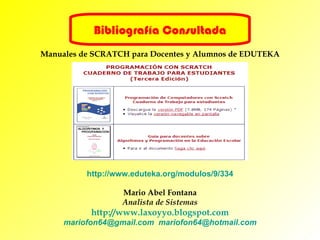 Bibliografía Consultada Manuales de SCRATCH para Docentes y Alumnos de EDUTEKA http:// www.eduteka.org / modulos /9/334 Mario Abel Fontana Analista de Sistemas http://www.laxoyyo.blogspot.com mariofon64 @gmail.com   [email_address] 