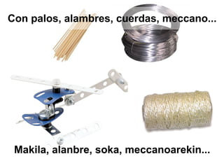 Con palos, alambres, cuerdas, meccano...
Makila, alanbre, soka, meccanoarekin...
 