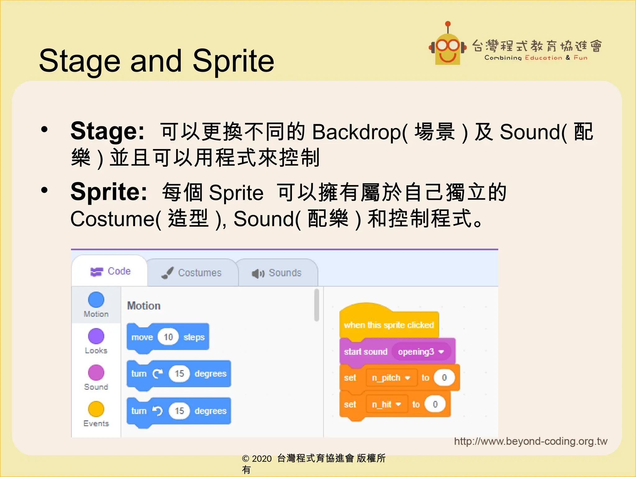 © 2020 台灣程式育協進會 版權所
有
© 2020 台灣程式育協進會 版權所
有
Stage and Sprite
• Stage: 可以更換不同的 Backdrop( 場景 ) 及 Sound( 配
樂 ) 並且可以用程式來控制
• Sprite: 每個 Sprite 可以擁有屬於自己獨立的
Costume( 造型 ), Sound( 配樂 ) 和控制程式。
 