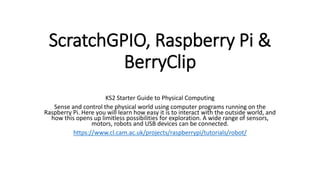 ScratchGPIO, Raspberry Pi &
BerryClip
KS2 Starter Guide to Physical Computing
Sense and control the physical world using computer programs running on the
Raspberry Pi. Here you will learn how easy it is to interact with the outside world, and
how this opens up limitless possibilities for exploration. A wide range of sensors,
motors, robots and USB devices can be connected.
https://www.cl.cam.ac.uk/projects/raspberrypi/tutorials/robot/
 