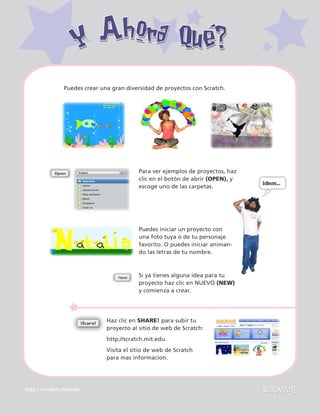 http://scratch.mit.edu
Y Ahora Qué?Y Ahora Qué?
Si ya tienes alguna idea para tu
proyecto haz clic en NUEVO (NEW)
y comienza a crear.
Puedes iniciar un proyecto con
una foto tuya o de tu personaje
favorito. O puedes iniciar animan-
do las letras de tu nombre.
Para ver ejemplos de proyectos, haz
clic en el botón de abrir (OPEN), y
escoge uno de las carpetas.
Puedes crear una gran diversidad de proyectos con Scratch.
Haz clic en SHARE! para subir tu
proyecto al sitio de web de Scratch:
http://scratch.mit.edu.
Visita el sitio de web de Scratch
para mas informacion.
 