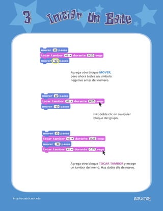http://scratch.mit.edu
Iniciar Un BaileIniciar Un Baile33
Agrega otro bloque MOVER,
pero ahora teclea un símbolo
negativo antes del número.
Agrega otro bloque TOCAR TAMBOR y escoge
un tambor del menú. Haz doble clic de nuevo.
Haz doble clic en cualquier
bloque del grupo.
 