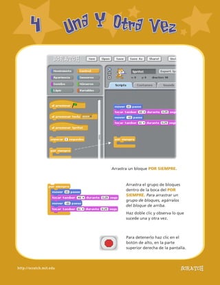 http://scratch.mit.edu
UnaY Otra VezUnaY Otra Vez44
Arrastra el grupo de bloques
dentro de la boca del POR
SIEMPRE. Para arrastrar un
grupo de bloques, agárralos
del bloque de arriba.
Haz doble clic y observa lo que
sucede una y otra vez.
Arrastra un bloque POR SIEMPRE.
Para detenerlo haz clic en el
botón de alto, en la parte
superior derecha de la pantalla.
 