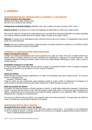 4. APÉNDICE

REQUERIMIENTOS DEL SISTEMA PARA LA VERSIÓN 1.4 DE SCRATCH
Sistema Operativo del Computador :
Windows XP, Windows 2000, Windows Vista
Mac OS X 10.4 o versiones más recientes

Configuración de Pantalla (Display): 800x480 o más, miles o millones de colores (16 bits de color o más).

Espacio en Disco: Se necesitan por lo menos 120 megabytes de espacio libre en el disco para instalar Scratch.

Nota: Scratch viene con una librería de medios extensa y con una colección de Proyectos de Ejemplo. Si el espacio disponible
en el disco es limitado se pueden eliminar las carpetas Media y Projects de la carpeta Scratch.

Memoria: La mayoría de los computadores tienen suficiente memoria para correr Scratch. En computadores viejos Scratch
puede correr más lentamente.

Sonido: Para sacar ventaja de las entradas y salidas de sonido, se necesitan parlantes (o audífonos) y un micrófono. Muchos
portátiles tiene parlantes y micrófono incorporados.


CAMBIAR LA CONFIGURACIÓN PREESTABLECIDA
Objeto Preestablecido (Default)
El Objeto por defecto (preestablecido) para nuevos programas es el gato de Scratch. Para usar un Objeto diferente por
defecto, exporte el Objeto, renombre el archivo exportado como default.sprite y ubíquelo en la carpeta Customes. Para
reemplazar solamente el disfraz por defecto, ubique un archivo de imagen llamado default.jpg (or .png or .bmp or .gif) en la
carpeta Customes.

Deshabilitar Compartir en el sitio Web
En algunos casos, usted puede desear que los usuarios no dejen sus proyectos de Scrath en línea. Al agregar la siguiente
línea al archivo Scratch.ini, se esconderán el menú y la opción “Compartir”:
    Share=0

Idioma por defecto
Scratch empieza usando el lenguaje especificado en el “locale” del computador, pero esto se puede cambiar. En el archivo
Scratch.ini, agregue la línea:
   Language = [ISO-639-2 code]
Tenga en cuenta que esta configuración puede cambiarse cuando el usuario cambia la configuración de lenguaje (si el
archivo Scratch.ini permite escritura) así que Scratch empezará en el último lenguaje que estuvo en uso.

Notas del proyecto por defecto
Por defecto, las notas del proyecto en Scratch aparecen en blanco. Si usted desea proporcionar preguntas o instrucciones
cuando un usuario edite por primer vez las notas del proyecto, usted puede crear un archivo para notas del proyecto por
defecto. Simplemente cree un archivo texto con sus notas por defecto, guárdelo con una codificación UTF8, nómbrelo como
defaultNotes.txt, y ubíquelo en la carpeta Scratch.

Si el usuario no edita las notas por defecto, no se guardará nada en las notas del proyecto. El usuario tiene que cambiar al
menos un carácter para que las notas se guarden en el proyecto.



CONFIGURACIÓN DE RED Y DRIVES
Personalización de la carpeta “home” por defecto
Por defecto, Scratch asume que la carpeta “home” del usuario, está en el drive local C:. Sin embargo, en una configuración
en red, las carpetas de usuarios a menudo se guardan en un drive de red. Al Agregar la siguiente línea al archivo Scratch.ini:
    Home=J:MySchoolStudentsGrade5*


Pág. 17 - http://www.eduteka.org/ScratchGuiaReferencia.php
 