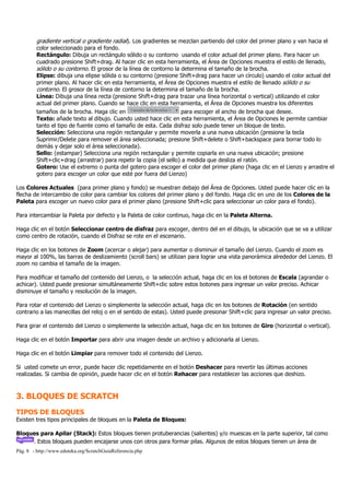 gradiente vertical o gradiente radial). Los gradientes se mezclan partiendo del color del primer plano y van hacia el
         color seleccionado para el fondo.
         Rectángulo: Dibuja un rectángulo sólido o su contorno usando el color actual del primer plano. Para hacer un
         cuadrado presione Shift+drag. Al hacer clic en esta herramienta, el Área de Opciones muestra el estilo de llenado,
         sólido o su contorno. El grosor de la línea de contorno la determina el tamaño de la brocha.
         Elipse: dibuja una elipse sólida o su contorno (presione Shift+drag para hacer un círculo) usando el color actual del
         primer plano. Al hacer clic en esta herramienta, el Área de Opciones muestra el estilo de llenado sólido o su
         contorno. El grosor de la línea de contorno la determina el tamaño de la brocha.
         Línea: Dibuja una línea recta (presione Shift+drag para trazar una línea horizontal o vertical) utilizando el color
         actual del primer plano. Cuando se hace clic en esta herramienta, el Área de Opciones muestra los diferentes
         tamaños de la brocha. Haga clic en                          para escoger el ancho de brocha que desee.
         Texto: añade texto al dibujo. Cuando usted hace clic en esta herramienta, el Área de Opciones le permite cambiar
         tanto el tipo de fuente como el tamaño de esta. Cada disfraz solo puede tener un bloque de texto.
         Selección: Selecciona una región rectangular y permite moverla a una nueva ubicación (presione la tecla
         Suprimir/Delete para remover el área seleccionada; presione Shift+delete o Shift+backspace para borrar todo lo
         demás y dejar solo el área seleccionada).
         Sello: (estampar) Selecciona una región rectangular y permite copiarla en una nueva ubicación; presione
         Shift+clic+drag (arrastrar) para repetir la copia (el sello) a medida que desliza el ratón.
         Gotero: Use el extremo o punta del gotero para escoger el color del primer plano (haga clic en el Lienzo y arrastre el
         gotero para escoger un color que esté por fuera del Lienzo)

Los Colores Actuales (para primer plano y fondo) se muestran debajo del Área de Opciones. Usted puede hacer clic en la
flecha de intercambio de color para cambiar los colores del primer plano y del fondo. Haga clic en uno de los Colores de la
Paleta para escoger un nuevo color para el primer plano (presione Shift+clic para seleccionar un color para el fondo).

Para intercambiar la Paleta por defecto y la Paleta de color continuo, haga clic en la Paleta Alterna.

Haga clic en el botón Seleccionar centro de disfraz para escoger, dentro del en el dibujo, la ubicación que se va a utilizar
como centro de rotación, cuando el Disfraz se rote en el escenario.

Haga clic en los botones de Zoom (acercar o alejar) para aumentar o disminuir el tamaño del Lienzo. Cuando el zoom es
mayor al 100%, las barras de deslizamiento (scroll bars) se utilizan para lograr una vista panorámica alrededor del Lienzo. El
zoom no cambia el tamaño de la imagen.

Para modificar el tamaño del contenido del Lienzo, o la selección actual, haga clic en los el botones de Escala (agrandar o
achicar). Usted puede presionar simultáneamente Shift+clic sobre estos botones para ingresar un valor preciso. Achicar
disminuye el tamaño y resolución de la imagen.

Para rotar el contenido del Lienzo o simplemente la selección actual, haga clic en los botones de Rotación (en sentido
contrario a las manecillas del reloj o en el sentido de estas). Usted puede presionar Shift+clic para ingresar un valor preciso.

Para girar el contenido del Lienzo o simplemente la selección actual, haga clic en los botones de Giro (horizontal o vertical).

Haga clic en el botón Importar para abrir una imagen desde un archivo y adicionarla al Lienzo.

Haga clic en el botón Limpiar para remover todo el contenido del Lienzo.

Si usted comete un error, puede hacer clic repetidamente en el botón Deshacer para revertir las últimas acciones
realizadas. Si cambia de opinión, puede hacer clic en el botón Rehacer para restablecer las acciones que deshizo.



3. BLOQUES DE SCRATCH
TIPOS DE BLOQUES
Existen tres tipos principales de bloques en la Paleta de Bloques:

Bloques para Apilar (Stack): Estos bloques tienen protuberancias (salientes) y/o muescas en la parte superior, tal como
     . Estos bloques pueden encajarse unos con otros para formar pilas. Algunos de estos bloques tienen un área de
Pág. 8 - http://www.eduteka.org/ScratchGuiaReferencia.php
 