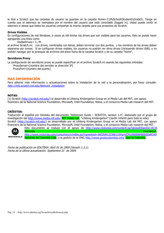 le dirá a Scratch que las carpetas de usuario se guardan en la carpeta Home=J:MySchoolStudentsGrade5. Tenga en
cuenta que el asterisco se reemplaza por el nombre del usuario que está conectado (logged in). Usted puede omitir el
asterisco si desea que todos los usuarios compartan la misma carpeta para sus proyectos de Scratch.

Drives Visibles
En configuraciones de red Windows, a veces es útil limitar los drives que son visibles para los usuarios. Esto se puede hacer
agregando una línea como:
         VisibleDrives= J:, M:
al archivo Scratch.ini. Los drives, nombrados con letras, deben terminar con dos puntos, y los nombres de los drives deben
separarse por comas. Si se configuran drives visibles, los usuarios no podrán ver otros drives (incluyendo drives USB), y no
podrán navegar por la jerarquía de archivos del disco fuera de la carpeta Scratch y de su carpeta “home”.

Servidores Proxy
La configuración de servidores proxy se puede especificar en el archivo Scratch.ini usando las siguientes entradas:
     ProxyServer=[nombre del servidor or dirección IP]
     ProxyPort=[número del puerto]


MAS INFORMACIÓN
Para obtener más información y actualizaciones sobre la instalación de la red y la personalización, por favor consulte:
http://info.scratch.mit.edu/Network_Installation


NOTAS:
[1] Scratch (http://scratch.mit.edu/) lo desarrolla el Lifelong Kindergarten Group en el Media Lab del MIT, con apoyo
financiero de la National Science Foundation, Microsoft, Intel Foundation, Nokia, y el consorcio Media Lab research del MIT.


CRÉDITOS:
Traducción al español por Eduteka del documento “Reference Guide – SCRATCH, version 1.4”, elaborado por el grupo de
investigación del http://www.media.mit.edu/ MIT Media Lab, “Lifelong Kindergarten” (Jardín Infantil para toda la vida).
Scratch (http://scratch.mit.edu/) es desarrollado por el Lifelong Kindergarten Group en el Media Lab del MIT, con apoyo
financiero de la National Science Foundation, Microsoft, Intel Foundation, Nokia, y el consorcio Media Lab research del MIT.
               Este documento se tradujo con el apoyo de http://www.motorola.com/content.jsp?globalObjectId=8135
               Motorola                                                                                            Foundation,
               http://www.motorola.com/consumers/v/index.jsp?vgnextoid=b6f2fd913236b110VgnVCM1000008406b00aRCRD
               Motorola de Colombia Ltda. y la gestión de la ONG http://www.givetocolombia.com/ Give to Colombia.


Fecha de publicación en EDUTEKA: Abril 01 de 2009 (Versión 1.3.1).
Fecha de la última actualización: Septiembre 01 de 2009.




Pág. 18 - http://www.eduteka.org/ScratchGuiaReferencia.php
 