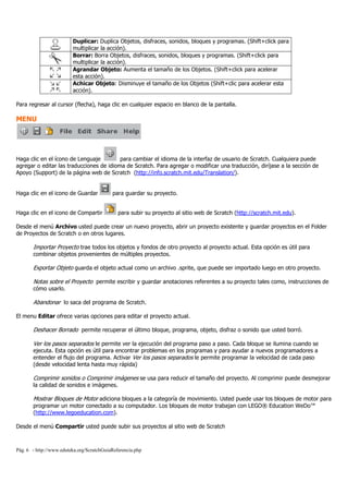 Pág. 6 - http://www.eduteka.org/ScratchGuiaReferencia.php
Duplicar: Duplica Objetos, disfraces, sonidos, bloques y programas. (Shift+click para
multiplicar la acción).
Borrar: Borra Objetos, disfraces, sonidos, bloques y programas. (Shift+click para
multiplicar la acción).
Agrandar Objeto: Aumenta el tamaño de los Objetos. (Shift+click para acelerar
esta acción).
Achicar Objeto: Disminuye el tamaño de los Objetos (Shift+clic para acelerar esta
acción).
Para regresar al cursor (flecha), haga clic en cualquier espacio en blanco de la pantalla.
MENU
Haga clic en el ícono de Lenguaje para cambiar el idioma de la interfaz de usuario de Scratch. Cualquiera puede
agregar o editar las traducciones de idioma de Scratch. Para agregar o modificar una traducción, diríjase a la sección de
Apoyo (Support) de la página web de Scratch (http://info.scratch.mit.edu/Translation/).
Haga clic en el icono de Guardar para guardar su proyecto.
Haga clic en el icono de Compartir para subir su proyecto al sitio web de Scratch (http://scratch.mit.edu).
Desde el menú Archivo usted puede crear un nuevo proyecto, abrir un proyecto existente y guardar proyectos en el Folder
de Proyectos de Scratch o en otros lugares.
Importar Proyecto trae todos los objetos y fondos de otro proyecto al proyecto actual. Esta opción es útil para
combinar objetos provenientes de múltiples proyectos.
Exportar Objeto guarda el objeto actual como un archivo .sprite, que puede ser importado luego en otro proyecto.
Notas sobre el Proyecto permite escribir y guardar anotaciones referentes a su proyecto tales como, instrucciones de
cómo usarlo.
Abandonar lo saca del programa de Scratch.
El menu Editar ofrece varias opciones para editar el proyecto actual.
Deshacer Borrado permite recuperar el último bloque, programa, objeto, disfraz o sonido que usted borró.
Ver los pasos separados le permite ver la ejecución del programa paso a paso. Cada bloque se ilumina cuando se
ejecuta. Esta opción es útil para encontrar problemas en los programas y para ayudar a nuevos programadores a
entender el flujo del programa. Activar Ver los pasos separados le permite programar la velocidad de cada paso
(desde velocidad lenta hasta muy rápida)
Comprimir sonidos o Comprimir imágenes se usa para reducir el tamaño del proyecto. Al comprimir puede desmejorar
la calidad de sonidos e imágenes.
Mostrar Bloques de Motor adiciona bloques a la categoría de movimiento. Usted puede usar los bloques de motor para
programar un motor conectado a su computador. Los bloques de motor trabajan con LEGO® Education WeDo™
(http://www.legoeducation.com).
Desde el menú Compartir usted puede subir sus proyectos al sitio web de Scratch
 