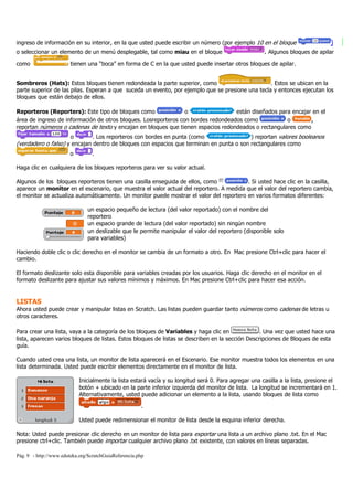 Pág. 9 - http://www.eduteka.org/ScratchGuiaReferencia.php
ingreso de información en su interior, en la que usted puede escribir un número (por ejemplo 10 en el bloque )
o seleccionar un elemento de un menú desplegable, tal como miau en el bloque . Algunos bloques de apilar
como tienen una “boca” en forma de C en la que usted puede insertar otros bloques de apilar.
Sombreros (Hats): Estos bloques tienen redondeada la parte superior, como . Estos se ubican en la
parte superior de las pilas. Esperan a que suceda un evento, por ejemplo que se presione una tecla y entonces ejecutan los
bloques que están debajo de ellos.
Reporteros (Reporters): Este tipo de bloques como o están diseñados para encajar en el
área de ingreso de información de otros bloques. Losreporteros con bordes redondeados como o ,
reportan números o cadenas de texto y encajan en bloques que tienen espacios redondeados o rectangulares como
o . Los reporteros con bordes en punta (como ) reportan valores booleanos
(verdadero o falso) y encajan dentro de bloques con espacios que terminan en punta o son rectangulares como
o .
Haga clic en cualquiera de los bloques reporteros para ver su valor actual.
Algunos de los bloques reporteros tienen una casilla enseguida de ellos, como . Si usted hace clic en la casilla,
aparece un monitor en el escenario, que muestra el valor actual del reportero. A medida que el valor del reportero cambia,
el monitor se actualiza automáticamente. Un monitor puede mostrar el valor del reportero en varios formatos diferentes:
un espacio pequeño de lectura (del valor reportado) con el nombre del
reportero
un espacio grande de lectura (del valor reportado) sin ningún nombre
un deslizable que le permite manipular el valor del reportero (disponible solo
para variables)
Haciendo doble clic o clic derecho en el monitor se cambia de un formato a otro. En Mac presione Ctrl+clic para hacer el
cambio.
El formato deslizante solo esta disponible para variables creadas por los usuarios. Haga clic derecho en el monitor en el
formato deslizante para ajustar sus valores mínimos y máximos. En Mac presione Ctrl+clic para hacer esa acción.
LISTAS
Ahora usted puede crear y manipular listas en Scratch. Las listas pueden guardar tanto números como cadenas de letras u
otros caracteres.
Para crear una lista, vaya a la categoría de los bloques de Variables y haga clic en . Una vez que usted hace una
lista, aparecen varios bloques de listas. Estos bloques de listas se describen en la sección Descripciones de Bloques de esta
guía.
Cuando usted crea una lista, un monitor de lista aparecerá en el Escenario. Ese monitor muestra todos los elementos en una
lista determinada. Usted puede escribir elementos directamente en el monitor de lista.
Inicialmente la lista estará vacía y su longitud será 0. Para agregar una casilla a la lista, presione el
botón + ubicado en la parte inferior izquierda del monitor de lista. La longitud se incrementará en 1.
Alternativamente, usted puede adicionar un elemento a la lista, usando bloques de lista como
.
Usted puede redimensionar el monitor de lista desde la esquina inferior derecha.
Nota: Usted puede presionar clic derecho en un monitor de lista para exportar una lista a un archivo plano .txt. En el Mac
presione ctrl+clic. También puede importar cualquier archivo plano .txt existente, con valores en líneas separadas.
 