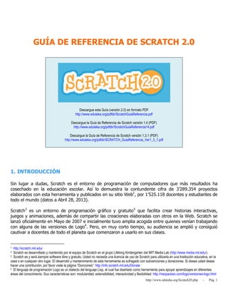http://www.eduteka.org/Scratch20.php - Pág. 1
GUÍA DE REFERENCIA DE SCRATCH 2.0
Descargue esta Guía (versión 2.0) en formato PDF
http://www.eduteka.org/pdfdir/ScratchGuiaReferencia.pdf
Descargue la Guía de Referencia de Scratch versión 1.4 (PDF)
http://www.eduteka.org/pdfdir/ScratchGuiaReferencia14.pdf
Descargue la Guía de Referencia de Scratch versión 1.3.1 (PDF)
http://www.eduteka.org/pdfdir/SCRATCH_GuiaReferencia_Ver1_3_1.pdf
1. INTRODUCCIÓN
Sin lugar a dudas, Scratch es el entorno de programación de computadores que más resultados ha
cosechado en la educación escolar. Así lo demuestra la contundente cifra de 3’289.354 proyectos
elaborados con esta herramienta y publicados en su sitio Web1
, por 1’525.118 docentes y estudiantes de
todo el mundo (datos a Abril 28, 2013).
Scratch2
es un entorno de programación gráfico y gratuito3
que facilita crear historias interactivas,
juegos y animaciones, además de compartir las creaciones elaboradas con otros en la Web. Scratch se
lanzó oficialmente en Mayo de 2007 e inicialmente tuvo amplia acogida entre quienes venían trabajando
con alguna de las versiones de Logo4
. Pero, en muy corto tiempo, su audiencia se amplió y consiguió
cautivar a docentes de todo el planeta que comenzaron a usarlo en sus clases.
1 http://scratch.mit.edu/
2 Scratch es desarrollado y mantenido por el equipo de Scratch en el grupo Lifelong Kindergarten del MIT Media Lab (http://www.media.mit.edu/).
3 Scratch es y será siempre software libre y gratuito. Usted no necesita una licencia de uso de Scratch para utilizarla en una Institución educativa, en la
casa o en cualquier otro lugar. El desarrollo y mantenimiento de esta herramienta es sufragado con subvenciones y donaciones. Si desea usted desea
hacer una contribución, por favor visite la página “Donciones”: http://info.scratch.mit.edu/Donate
4 El lenguaje de programación Logo es un dialecto del lenguaje Lisp, el cual fue diseñado como herramienta para apoyar aprendizajes en diferentes
áreas del conocimiento. Sus características son: modularidad, extensibilidad, interactividad y flexibilidad: http://neoparaiso.com/logo/versiones-logo.html
 
