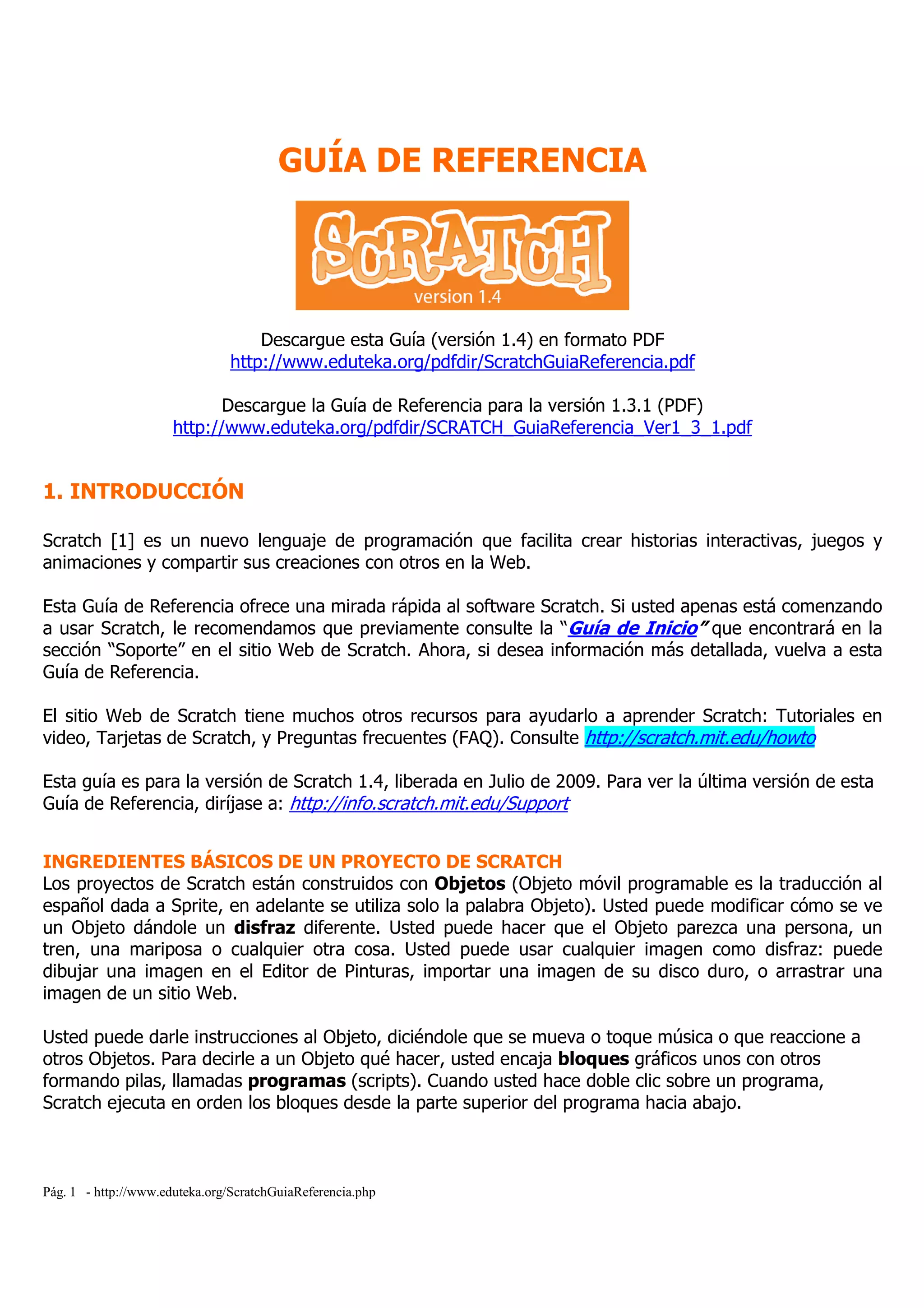 Pág. 1 - http://www.eduteka.org/ScratchGuiaReferencia.php
GUÍA DE REFERENCIA
Descargue esta Guía (versión 1.4) en formato PDF
http://www.eduteka.org/pdfdir/ScratchGuiaReferencia.pdf
Descargue la Guía de Referencia para la versión 1.3.1 (PDF)
http://www.eduteka.org/pdfdir/SCRATCH_GuiaReferencia_Ver1_3_1.pdf
1. INTRODUCCIÓN
Scratch [1] es un nuevo lenguaje de programación que facilita crear historias interactivas, juegos y
animaciones y compartir sus creaciones con otros en la Web.
Esta Guía de Referencia ofrece una mirada rápida al software Scratch. Si usted apenas está comenzando
a usar Scratch, le recomendamos que previamente consulte la “Guía de Inicio” que encontrará en la
sección “Soporte” en el sitio Web de Scratch. Ahora, si desea información más detallada, vuelva a esta
Guía de Referencia.
El sitio Web de Scratch tiene muchos otros recursos para ayudarlo a aprender Scratch: Tutoriales en
video, Tarjetas de Scratch, y Preguntas frecuentes (FAQ). Consulte http://scratch.mit.edu/howto
Esta guía es para la versión de Scratch 1.4, liberada en Julio de 2009. Para ver la última versión de esta
Guía de Referencia, diríjase a: http://info.scratch.mit.edu/Support
INGREDIENTES BÁSICOS DE UN PROYECTO DE SCRATCH
Los proyectos de Scratch están construidos con Objetos (Objeto móvil programable es la traducción al
español dada a Sprite, en adelante se utiliza solo la palabra Objeto). Usted puede modificar cómo se ve
un Objeto dándole un disfraz diferente. Usted puede hacer que el Objeto parezca una persona, un
tren, una mariposa o cualquier otra cosa. Usted puede usar cualquier imagen como disfraz: puede
dibujar una imagen en el Editor de Pinturas, importar una imagen de su disco duro, o arrastrar una
imagen de un sitio Web.
Usted puede darle instrucciones al Objeto, diciéndole que se mueva o toque música o que reaccione a
otros Objetos. Para decirle a un Objeto qué hacer, usted encaja bloques gráficos unos con otros
formando pilas, llamadas programas (scripts). Cuando usted hace doble clic sobre un programa,
Scratch ejecuta en orden los bloques desde la parte superior del programa hacia abajo.
 