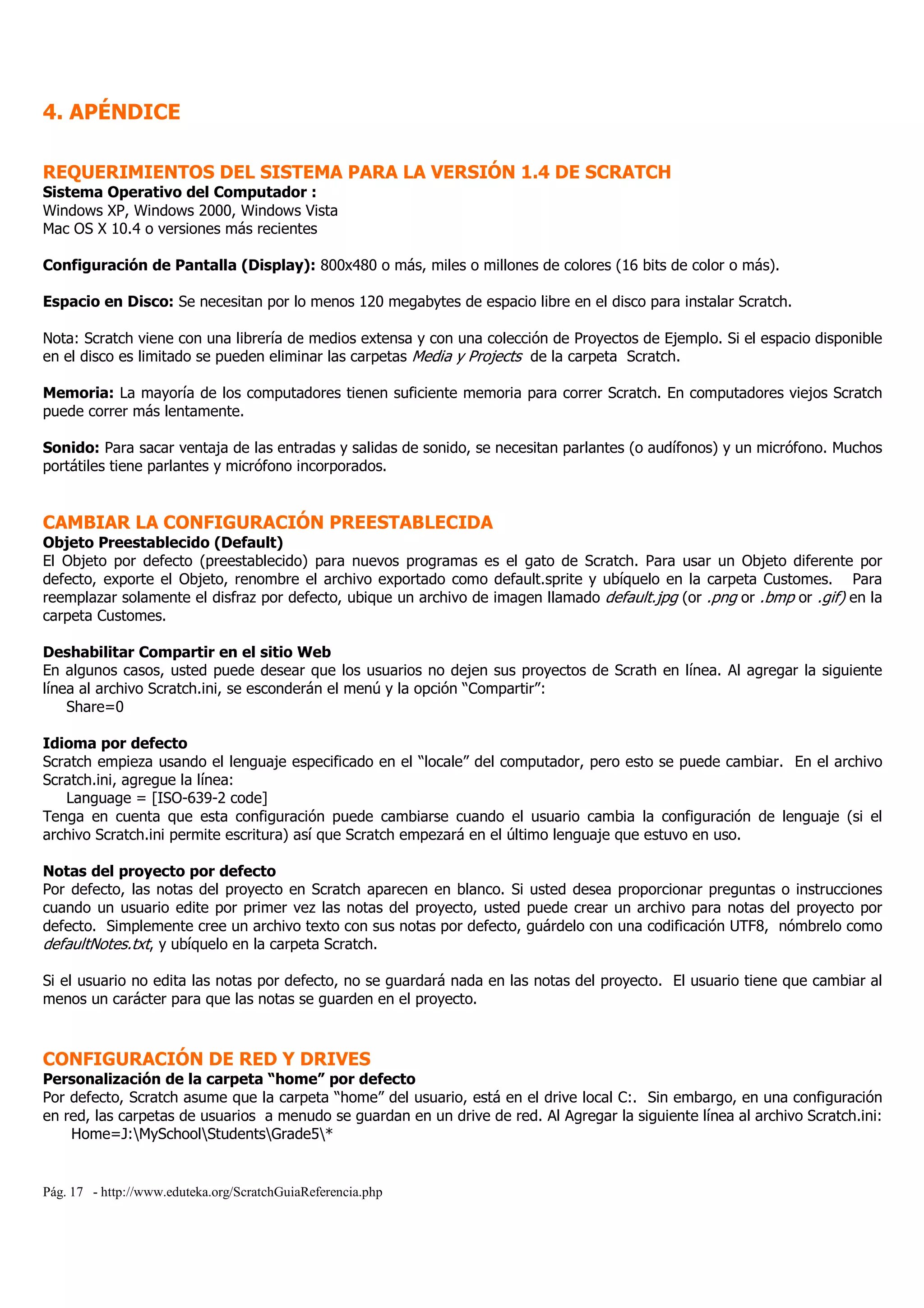 Pág. 17 - http://www.eduteka.org/ScratchGuiaReferencia.php
4. APÉNDICE
REQUERIMIENTOS DEL SISTEMA PARA LA VERSIÓN 1.4 DE SCRATCH
Sistema Operativo del Computador :
Windows XP, Windows 2000, Windows Vista
Mac OS X 10.4 o versiones más recientes
Configuración de Pantalla (Display): 800x480 o más, miles o millones de colores (16 bits de color o más).
Espacio en Disco: Se necesitan por lo menos 120 megabytes de espacio libre en el disco para instalar Scratch.
Nota: Scratch viene con una librería de medios extensa y con una colección de Proyectos de Ejemplo. Si el espacio disponible
en el disco es limitado se pueden eliminar las carpetas Media y Projects de la carpeta Scratch.
Memoria: La mayoría de los computadores tienen suficiente memoria para correr Scratch. En computadores viejos Scratch
puede correr más lentamente.
Sonido: Para sacar ventaja de las entradas y salidas de sonido, se necesitan parlantes (o audífonos) y un micrófono. Muchos
portátiles tiene parlantes y micrófono incorporados.
CAMBIAR LA CONFIGURACIÓN PREESTABLECIDA
Objeto Preestablecido (Default)
El Objeto por defecto (preestablecido) para nuevos programas es el gato de Scratch. Para usar un Objeto diferente por
defecto, exporte el Objeto, renombre el archivo exportado como default.sprite y ubíquelo en la carpeta Customes. Para
reemplazar solamente el disfraz por defecto, ubique un archivo de imagen llamado default.jpg (or .png or .bmp or .gif) en la
carpeta Customes.
Deshabilitar Compartir en el sitio Web
En algunos casos, usted puede desear que los usuarios no dejen sus proyectos de Scrath en línea. Al agregar la siguiente
línea al archivo Scratch.ini, se esconderán el menú y la opción “Compartir”:
Share=0
Idioma por defecto
Scratch empieza usando el lenguaje especificado en el “locale” del computador, pero esto se puede cambiar. En el archivo
Scratch.ini, agregue la línea:
Language = [ISO-639-2 code]
Tenga en cuenta que esta configuración puede cambiarse cuando el usuario cambia la configuración de lenguaje (si el
archivo Scratch.ini permite escritura) así que Scratch empezará en el último lenguaje que estuvo en uso.
Notas del proyecto por defecto
Por defecto, las notas del proyecto en Scratch aparecen en blanco. Si usted desea proporcionar preguntas o instrucciones
cuando un usuario edite por primer vez las notas del proyecto, usted puede crear un archivo para notas del proyecto por
defecto. Simplemente cree un archivo texto con sus notas por defecto, guárdelo con una codificación UTF8, nómbrelo como
defaultNotes.txt, y ubíquelo en la carpeta Scratch.
Si el usuario no edita las notas por defecto, no se guardará nada en las notas del proyecto. El usuario tiene que cambiar al
menos un carácter para que las notas se guarden en el proyecto.
CONFIGURACIÓN DE RED Y DRIVES
Personalización de la carpeta “home” por defecto
Por defecto, Scratch asume que la carpeta “home” del usuario, está en el drive local C:. Sin embargo, en una configuración
en red, las carpetas de usuarios a menudo se guardan en un drive de red. Al Agregar la siguiente línea al archivo Scratch.ini:
Home=J:MySchoolStudentsGrade5*
 