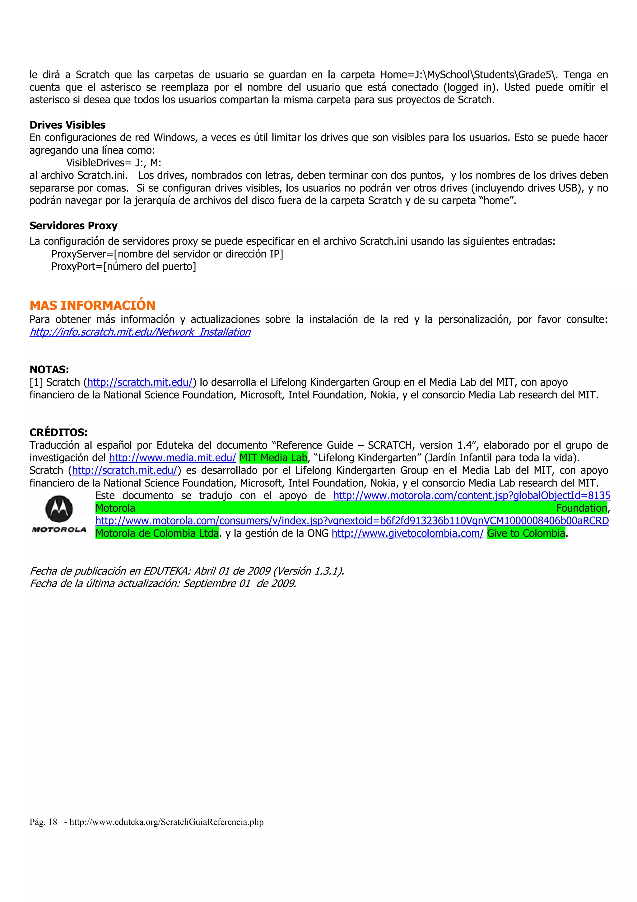 Pág. 18 - http://www.eduteka.org/ScratchGuiaReferencia.php
le dirá a Scratch que las carpetas de usuario se guardan en la carpeta Home=J:MySchoolStudentsGrade5. Tenga en
cuenta que el asterisco se reemplaza por el nombre del usuario que está conectado (logged in). Usted puede omitir el
asterisco si desea que todos los usuarios compartan la misma carpeta para sus proyectos de Scratch.
Drives Visibles
En configuraciones de red Windows, a veces es útil limitar los drives que son visibles para los usuarios. Esto se puede hacer
agregando una línea como:
VisibleDrives= J:, M:
al archivo Scratch.ini. Los drives, nombrados con letras, deben terminar con dos puntos, y los nombres de los drives deben
separarse por comas. Si se configuran drives visibles, los usuarios no podrán ver otros drives (incluyendo drives USB), y no
podrán navegar por la jerarquía de archivos del disco fuera de la carpeta Scratch y de su carpeta “home”.
Servidores Proxy
La configuración de servidores proxy se puede especificar en el archivo Scratch.ini usando las siguientes entradas:
ProxyServer=[nombre del servidor or dirección IP]
ProxyPort=[número del puerto]
MAS INFORMACIÓN
Para obtener más información y actualizaciones sobre la instalación de la red y la personalización, por favor consulte:
http://info.scratch.mit.edu/Network_Installation
NOTAS:
[1] Scratch (http://scratch.mit.edu/) lo desarrolla el Lifelong Kindergarten Group en el Media Lab del MIT, con apoyo
financiero de la National Science Foundation, Microsoft, Intel Foundation, Nokia, y el consorcio Media Lab research del MIT.
CRÉDITOS:
Traducción al español por Eduteka del documento “Reference Guide – SCRATCH, version 1.4”, elaborado por el grupo de
investigación del http://www.media.mit.edu/ MIT Media Lab, “Lifelong Kindergarten” (Jardín Infantil para toda la vida).
Scratch (http://scratch.mit.edu/) es desarrollado por el Lifelong Kindergarten Group en el Media Lab del MIT, con apoyo
financiero de la National Science Foundation, Microsoft, Intel Foundation, Nokia, y el consorcio Media Lab research del MIT.
Este documento se tradujo con el apoyo de http://www.motorola.com/content.jsp?globalObjectId=8135
Motorola Foundation,
http://www.motorola.com/consumers/v/index.jsp?vgnextoid=b6f2fd913236b110VgnVCM1000008406b00aRCRD
Motorola de Colombia Ltda. y la gestión de la ONG http://www.givetocolombia.com/ Give to Colombia.
Fecha de publicación en EDUTEKA: Abril 01 de 2009 (Versión 1.3.1).
Fecha de la última actualización: Septiembre 01 de 2009.
 