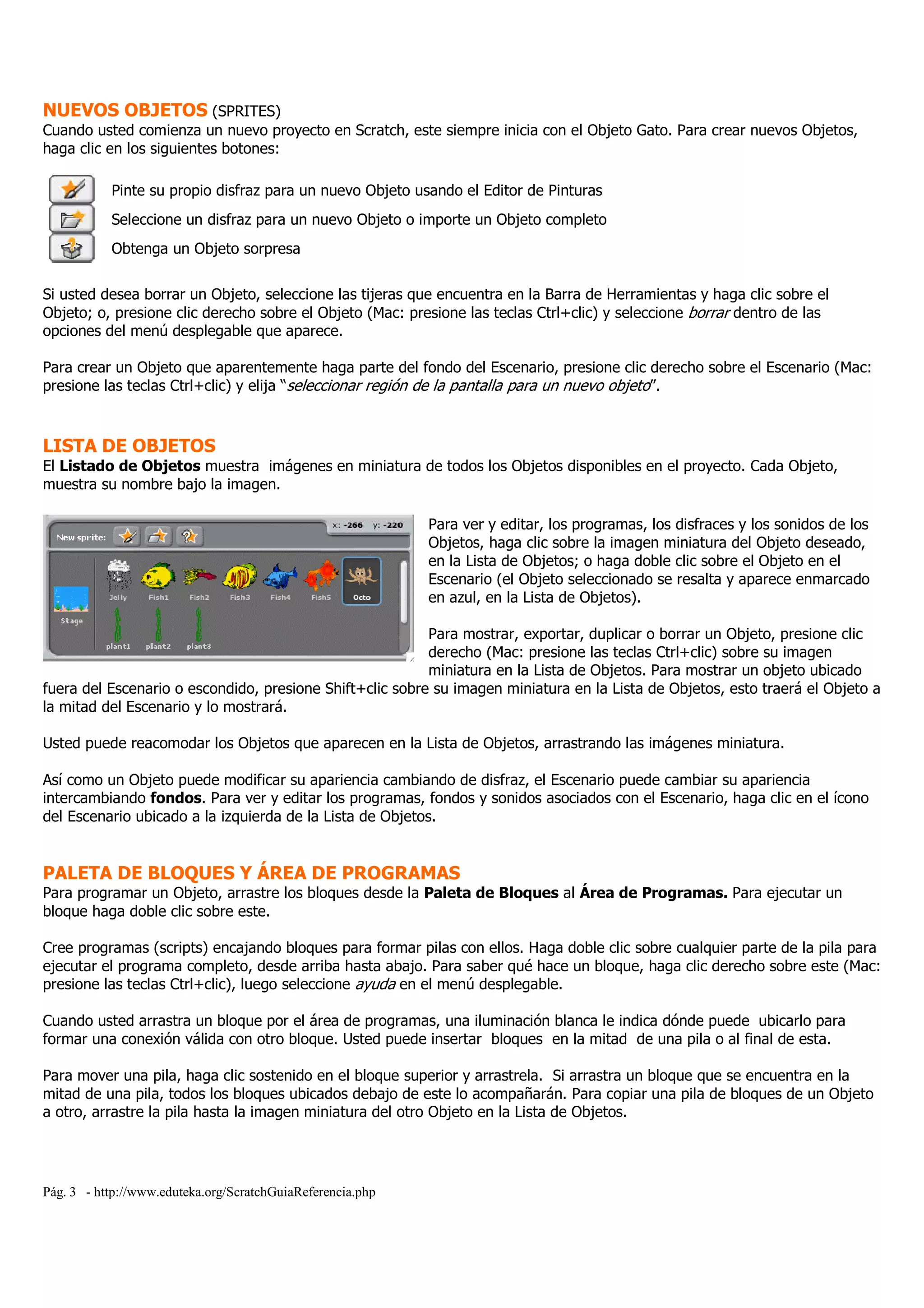 Pág. 3 - http://www.eduteka.org/ScratchGuiaReferencia.php
NUEVOS OBJETOS (SPRITES)
Cuando usted comienza un nuevo proyecto en Scratch, este siempre inicia con el Objeto Gato. Para crear nuevos Objetos,
haga clic en los siguientes botones:
Pinte su propio disfraz para un nuevo Objeto usando el Editor de Pinturas
Seleccione un disfraz para un nuevo Objeto o importe un Objeto completo
Obtenga un Objeto sorpresa
Si usted desea borrar un Objeto, seleccione las tijeras que encuentra en la Barra de Herramientas y haga clic sobre el
Objeto; o, presione clic derecho sobre el Objeto (Mac: presione las teclas Ctrl+clic) y seleccione borrar dentro de las
opciones del menú desplegable que aparece.
Para crear un Objeto que aparentemente haga parte del fondo del Escenario, presione clic derecho sobre el Escenario (Mac:
presione las teclas Ctrl+clic) y elija “seleccionar región de la pantalla para un nuevo objeto”.
LISTA DE OBJETOS
El Listado de Objetos muestra imágenes en miniatura de todos los Objetos disponibles en el proyecto. Cada Objeto,
muestra su nombre bajo la imagen.
Para ver y editar, los programas, los disfraces y los sonidos de los
Objetos, haga clic sobre la imagen miniatura del Objeto deseado,
en la Lista de Objetos; o haga doble clic sobre el Objeto en el
Escenario (el Objeto seleccionado se resalta y aparece enmarcado
en azul, en la Lista de Objetos).
Para mostrar, exportar, duplicar o borrar un Objeto, presione clic
derecho (Mac: presione las teclas Ctrl+clic) sobre su imagen
miniatura en la Lista de Objetos. Para mostrar un objeto ubicado
fuera del Escenario o escondido, presione Shift+clic sobre su imagen miniatura en la Lista de Objetos, esto traerá el Objeto a
la mitad del Escenario y lo mostrará.
Usted puede reacomodar los Objetos que aparecen en la Lista de Objetos, arrastrando las imágenes miniatura.
Así como un Objeto puede modificar su apariencia cambiando de disfraz, el Escenario puede cambiar su apariencia
intercambiando fondos. Para ver y editar los programas, fondos y sonidos asociados con el Escenario, haga clic en el ícono
del Escenario ubicado a la izquierda de la Lista de Objetos.
PALETA DE BLOQUES Y ÁREA DE PROGRAMAS
Para programar un Objeto, arrastre los bloques desde la Paleta de Bloques al Área de Programas. Para ejecutar un
bloque haga doble clic sobre este.
Cree programas (scripts) encajando bloques para formar pilas con ellos. Haga doble clic sobre cualquier parte de la pila para
ejecutar el programa completo, desde arriba hasta abajo. Para saber qué hace un bloque, haga clic derecho sobre este (Mac:
presione las teclas Ctrl+clic), luego seleccione ayuda en el menú desplegable.
Cuando usted arrastra un bloque por el área de programas, una iluminación blanca le indica dónde puede ubicarlo para
formar una conexión válida con otro bloque. Usted puede insertar bloques en la mitad de una pila o al final de esta.
Para mover una pila, haga clic sostenido en el bloque superior y arrastrela. Si arrastra un bloque que se encuentra en la
mitad de una pila, todos los bloques ubicados debajo de este lo acompañarán. Para copiar una pila de bloques de un Objeto
a otro, arrastre la pila hasta la imagen miniatura del otro Objeto en la Lista de Objetos.
 