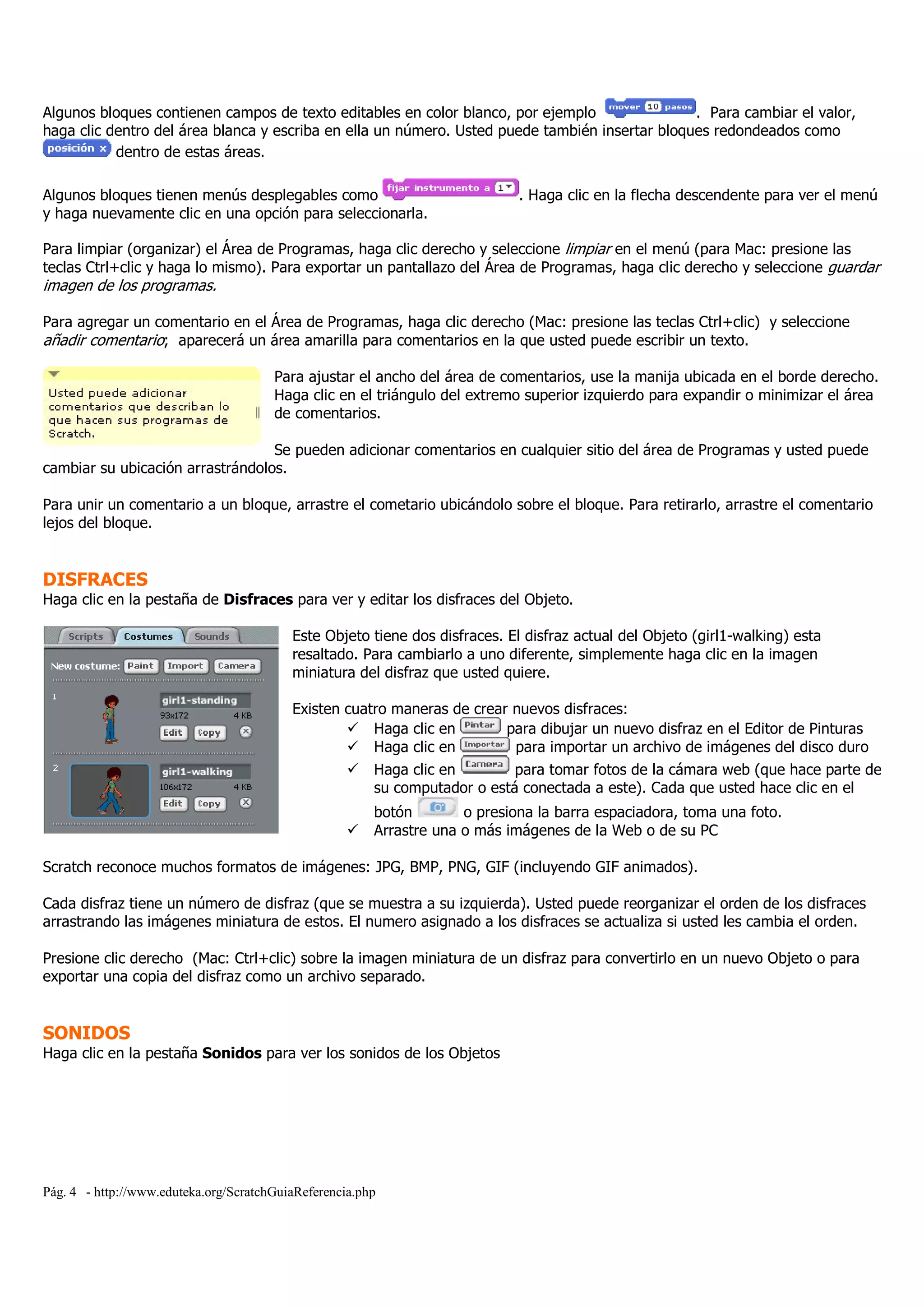 Pág. 4 - http://www.eduteka.org/ScratchGuiaReferencia.php
Algunos bloques contienen campos de texto editables en color blanco, por ejemplo . Para cambiar el valor,
haga clic dentro del área blanca y escriba en ella un número. Usted puede también insertar bloques redondeados como
dentro de estas áreas.
Algunos bloques tienen menús desplegables como . Haga clic en la flecha descendente para ver el menú
y haga nuevamente clic en una opción para seleccionarla.
Para limpiar (organizar) el Área de Programas, haga clic derecho y seleccione limpiar en el menú (para Mac: presione las
teclas Ctrl+clic y haga lo mismo). Para exportar un pantallazo del Área de Programas, haga clic derecho y seleccione guardar
imagen de los programas.
Para agregar un comentario en el Área de Programas, haga clic derecho (Mac: presione las teclas Ctrl+clic) y seleccione
añadir comentario; aparecerá un área amarilla para comentarios en la que usted puede escribir un texto.
Para ajustar el ancho del área de comentarios, use la manija ubicada en el borde derecho.
Haga clic en el triángulo del extremo superior izquierdo para expandir o minimizar el área
de comentarios.
Se pueden adicionar comentarios en cualquier sitio del área de Programas y usted puede
cambiar su ubicación arrastrándolos.
Para unir un comentario a un bloque, arrastre el cometario ubicándolo sobre el bloque. Para retirarlo, arrastre el comentario
lejos del bloque.
DISFRACES
Haga clic en la pestaña de Disfraces para ver y editar los disfraces del Objeto.
Este Objeto tiene dos disfraces. El disfraz actual del Objeto (girl1-walking) esta
resaltado. Para cambiarlo a uno diferente, simplemente haga clic en la imagen
miniatura del disfraz que usted quiere.
Existen cuatro maneras de crear nuevos disfraces:
Haga clic en para dibujar un nuevo disfraz en el Editor de Pinturas
Haga clic en para importar un archivo de imágenes del disco duro
Haga clic en para tomar fotos de la cámara web (que hace parte de
su computador o está conectada a este). Cada que usted hace clic en el
botón o presiona la barra espaciadora, toma una foto.
Arrastre una o más imágenes de la Web o de su PC
Scratch reconoce muchos formatos de imágenes: JPG, BMP, PNG, GIF (incluyendo GIF animados).
Cada disfraz tiene un número de disfraz (que se muestra a su izquierda). Usted puede reorganizar el orden de los disfraces
arrastrando las imágenes miniatura de estos. El numero asignado a los disfraces se actualiza si usted les cambia el orden.
Presione clic derecho (Mac: Ctrl+clic) sobre la imagen miniatura de un disfraz para convertirlo en un nuevo Objeto o para
exportar una copia del disfraz como un archivo separado.
SONIDOS
Haga clic en la pestaña Sonidos para ver los sonidos de los Objetos
 