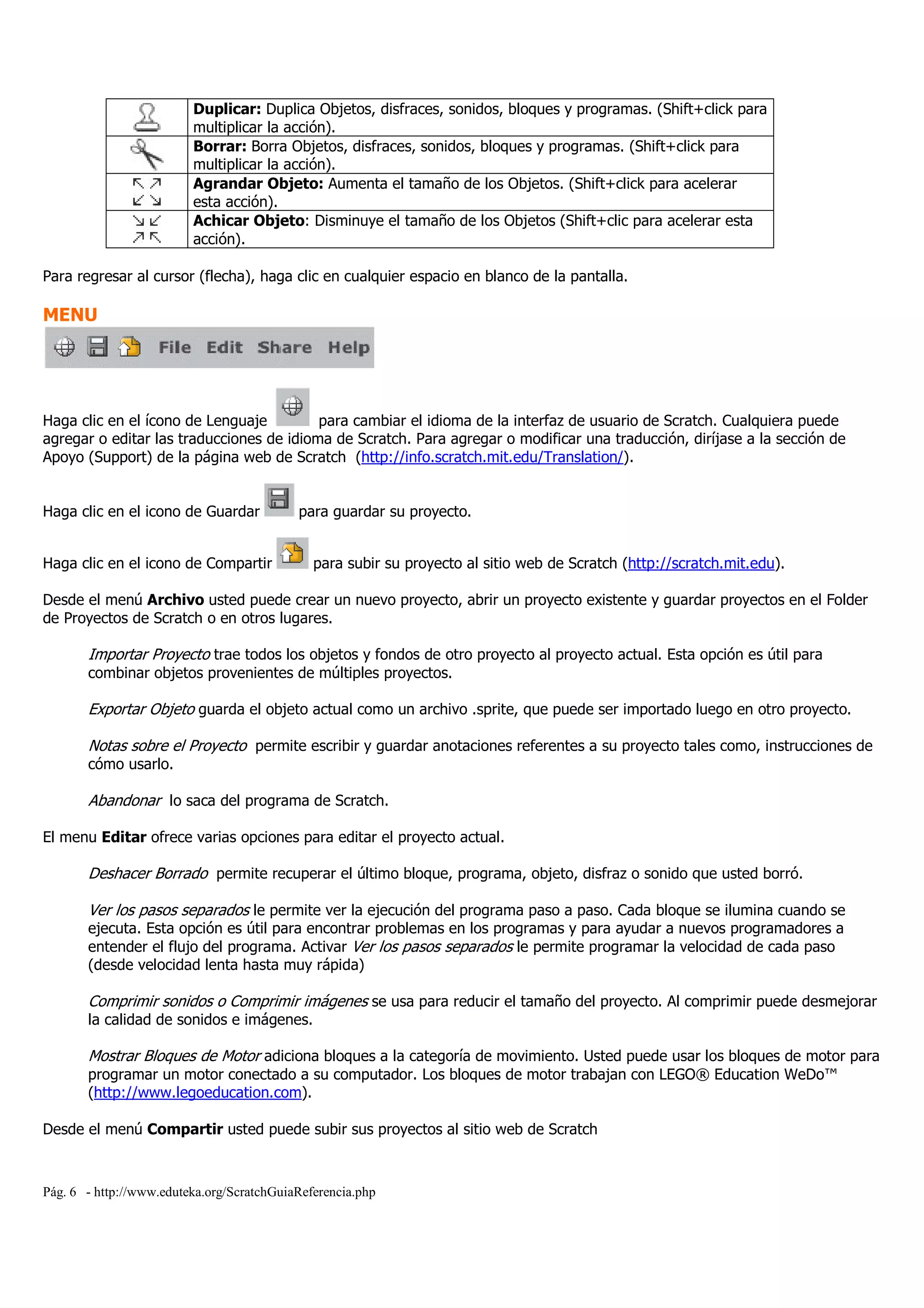 Pág. 6 - http://www.eduteka.org/ScratchGuiaReferencia.php
Duplicar: Duplica Objetos, disfraces, sonidos, bloques y programas. (Shift+click para
multiplicar la acción).
Borrar: Borra Objetos, disfraces, sonidos, bloques y programas. (Shift+click para
multiplicar la acción).
Agrandar Objeto: Aumenta el tamaño de los Objetos. (Shift+click para acelerar
esta acción).
Achicar Objeto: Disminuye el tamaño de los Objetos (Shift+clic para acelerar esta
acción).
Para regresar al cursor (flecha), haga clic en cualquier espacio en blanco de la pantalla.
MENU
Haga clic en el ícono de Lenguaje para cambiar el idioma de la interfaz de usuario de Scratch. Cualquiera puede
agregar o editar las traducciones de idioma de Scratch. Para agregar o modificar una traducción, diríjase a la sección de
Apoyo (Support) de la página web de Scratch (http://info.scratch.mit.edu/Translation/).
Haga clic en el icono de Guardar para guardar su proyecto.
Haga clic en el icono de Compartir para subir su proyecto al sitio web de Scratch (http://scratch.mit.edu).
Desde el menú Archivo usted puede crear un nuevo proyecto, abrir un proyecto existente y guardar proyectos en el Folder
de Proyectos de Scratch o en otros lugares.
Importar Proyecto trae todos los objetos y fondos de otro proyecto al proyecto actual. Esta opción es útil para
combinar objetos provenientes de múltiples proyectos.
Exportar Objeto guarda el objeto actual como un archivo .sprite, que puede ser importado luego en otro proyecto.
Notas sobre el Proyecto permite escribir y guardar anotaciones referentes a su proyecto tales como, instrucciones de
cómo usarlo.
Abandonar lo saca del programa de Scratch.
El menu Editar ofrece varias opciones para editar el proyecto actual.
Deshacer Borrado permite recuperar el último bloque, programa, objeto, disfraz o sonido que usted borró.
Ver los pasos separados le permite ver la ejecución del programa paso a paso. Cada bloque se ilumina cuando se
ejecuta. Esta opción es útil para encontrar problemas en los programas y para ayudar a nuevos programadores a
entender el flujo del programa. Activar Ver los pasos separados le permite programar la velocidad de cada paso
(desde velocidad lenta hasta muy rápida)
Comprimir sonidos o Comprimir imágenes se usa para reducir el tamaño del proyecto. Al comprimir puede desmejorar
la calidad de sonidos e imágenes.
Mostrar Bloques de Motor adiciona bloques a la categoría de movimiento. Usted puede usar los bloques de motor para
programar un motor conectado a su computador. Los bloques de motor trabajan con LEGO® Education WeDo™
(http://www.legoeducation.com).
Desde el menú Compartir usted puede subir sus proyectos al sitio web de Scratch
 