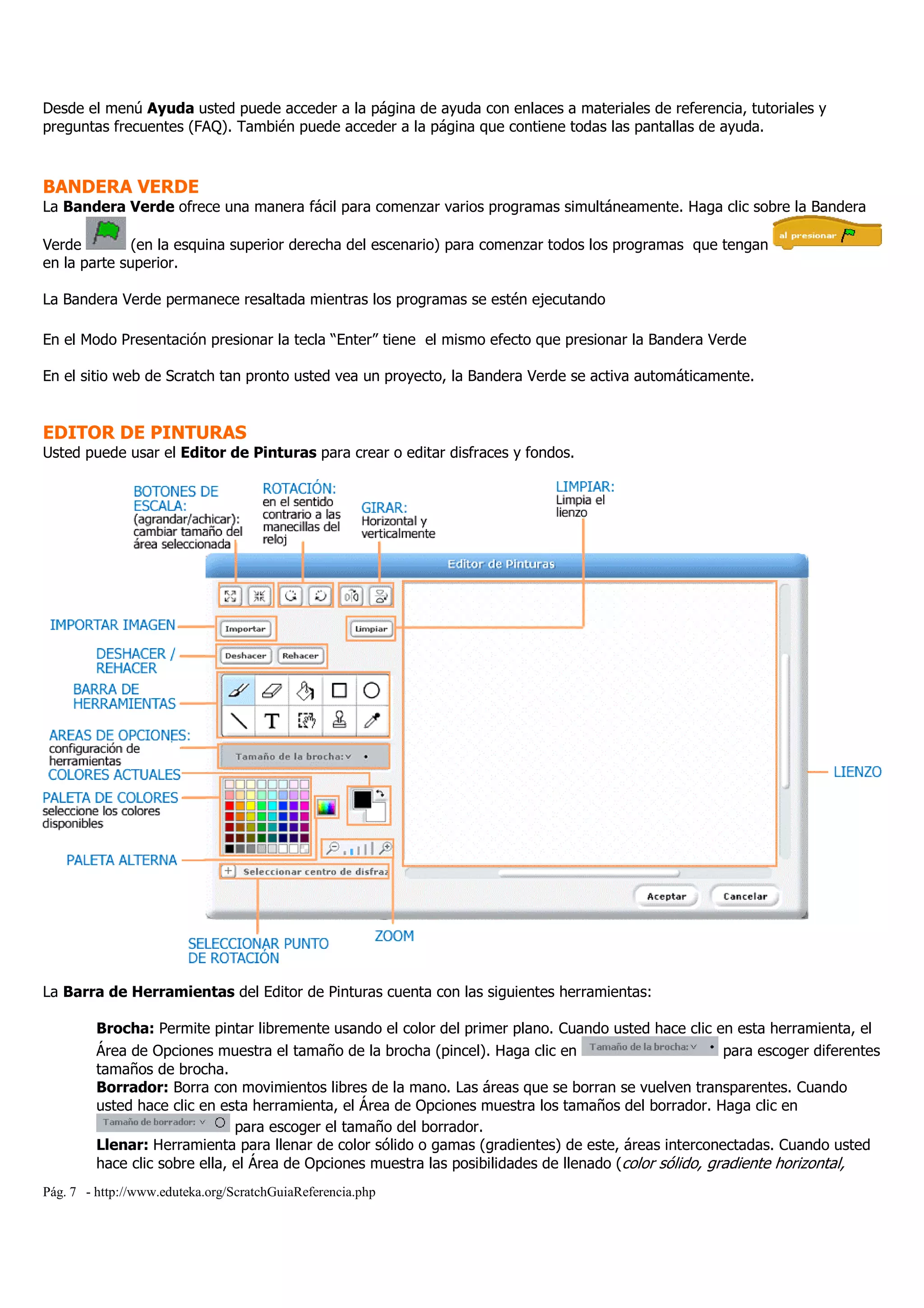 Pág. 7 - http://www.eduteka.org/ScratchGuiaReferencia.php
Desde el menú Ayuda usted puede acceder a la página de ayuda con enlaces a materiales de referencia, tutoriales y
preguntas frecuentes (FAQ). También puede acceder a la página que contiene todas las pantallas de ayuda.
BANDERA VERDE
La Bandera Verde ofrece una manera fácil para comenzar varios programas simultáneamente. Haga clic sobre la Bandera
Verde (en la esquina superior derecha del escenario) para comenzar todos los programas que tengan
en la parte superior.
La Bandera Verde permanece resaltada mientras los programas se estén ejecutando
En el Modo Presentación presionar la tecla “Enter” tiene el mismo efecto que presionar la Bandera Verde
En el sitio web de Scratch tan pronto usted vea un proyecto, la Bandera Verde se activa automáticamente.
EDITOR DE PINTURAS
Usted puede usar el Editor de Pinturas para crear o editar disfraces y fondos.
La Barra de Herramientas del Editor de Pinturas cuenta con las siguientes herramientas:
Brocha: Permite pintar libremente usando el color del primer plano. Cuando usted hace clic en esta herramienta, el
Área de Opciones muestra el tamaño de la brocha (pincel). Haga clic en para escoger diferentes
tamaños de brocha.
Borrador: Borra con movimientos libres de la mano. Las áreas que se borran se vuelven transparentes. Cuando
usted hace clic en esta herramienta, el Área de Opciones muestra los tamaños del borrador. Haga clic en
para escoger el tamaño del borrador.
Llenar: Herramienta para llenar de color sólido o gamas (gradientes) de este, áreas interconectadas. Cuando usted
hace clic sobre ella, el Área de Opciones muestra las posibilidades de llenado (color sólido, gradiente horizontal,
 