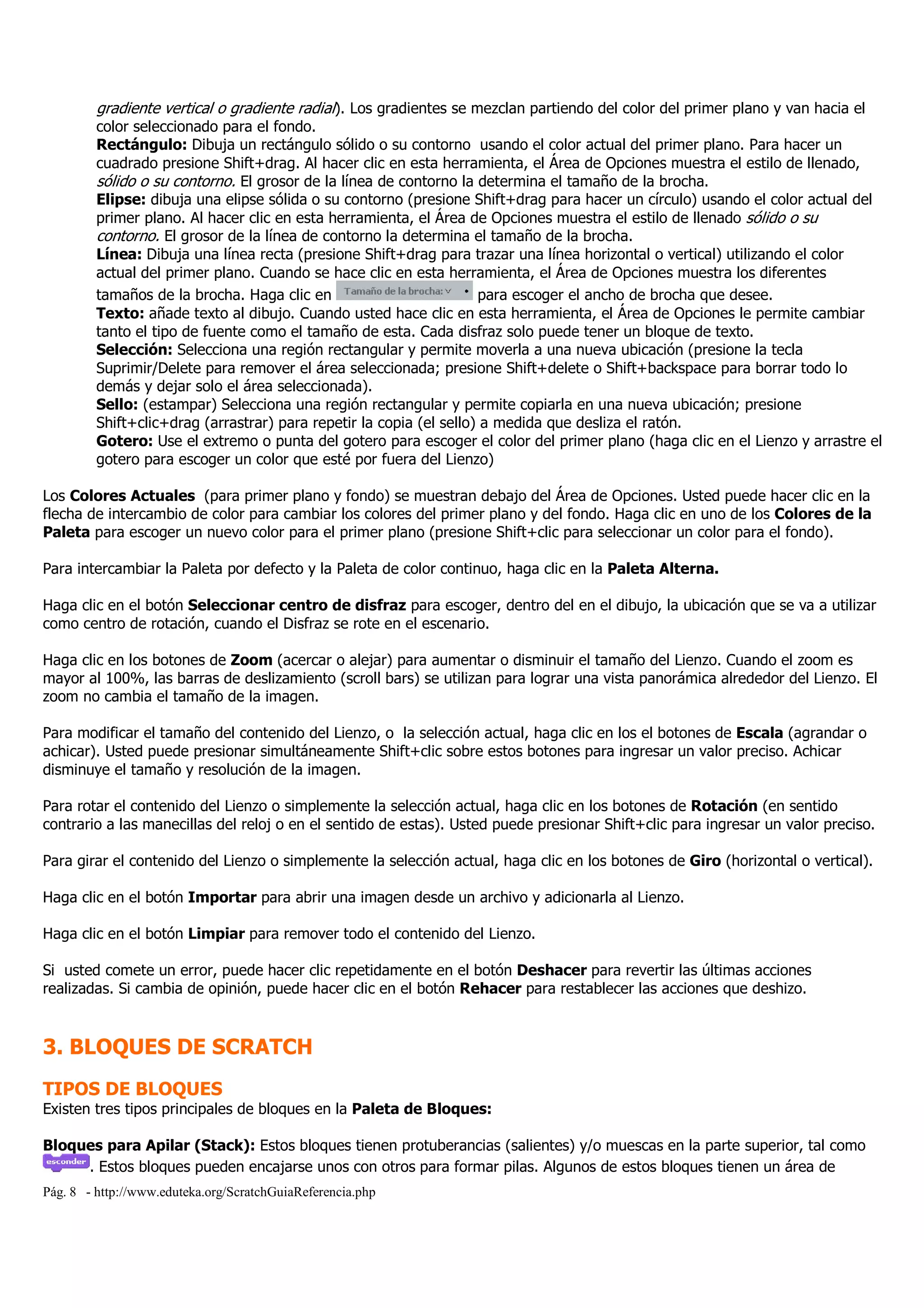 Pág. 8 - http://www.eduteka.org/ScratchGuiaReferencia.php
gradiente vertical o gradiente radial). Los gradientes se mezclan partiendo del color del primer plano y van hacia el
color seleccionado para el fondo.
Rectángulo: Dibuja un rectángulo sólido o su contorno usando el color actual del primer plano. Para hacer un
cuadrado presione Shift+drag. Al hacer clic en esta herramienta, el Área de Opciones muestra el estilo de llenado,
sólido o su contorno. El grosor de la línea de contorno la determina el tamaño de la brocha.
Elipse: dibuja una elipse sólida o su contorno (presione Shift+drag para hacer un círculo) usando el color actual del
primer plano. Al hacer clic en esta herramienta, el Área de Opciones muestra el estilo de llenado sólido o su
contorno. El grosor de la línea de contorno la determina el tamaño de la brocha.
Línea: Dibuja una línea recta (presione Shift+drag para trazar una línea horizontal o vertical) utilizando el color
actual del primer plano. Cuando se hace clic en esta herramienta, el Área de Opciones muestra los diferentes
tamaños de la brocha. Haga clic en para escoger el ancho de brocha que desee.
Texto: añade texto al dibujo. Cuando usted hace clic en esta herramienta, el Área de Opciones le permite cambiar
tanto el tipo de fuente como el tamaño de esta. Cada disfraz solo puede tener un bloque de texto.
Selección: Selecciona una región rectangular y permite moverla a una nueva ubicación (presione la tecla
Suprimir/Delete para remover el área seleccionada; presione Shift+delete o Shift+backspace para borrar todo lo
demás y dejar solo el área seleccionada).
Sello: (estampar) Selecciona una región rectangular y permite copiarla en una nueva ubicación; presione
Shift+clic+drag (arrastrar) para repetir la copia (el sello) a medida que desliza el ratón.
Gotero: Use el extremo o punta del gotero para escoger el color del primer plano (haga clic en el Lienzo y arrastre el
gotero para escoger un color que esté por fuera del Lienzo)
Los Colores Actuales (para primer plano y fondo) se muestran debajo del Área de Opciones. Usted puede hacer clic en la
flecha de intercambio de color para cambiar los colores del primer plano y del fondo. Haga clic en uno de los Colores de la
Paleta para escoger un nuevo color para el primer plano (presione Shift+clic para seleccionar un color para el fondo).
Para intercambiar la Paleta por defecto y la Paleta de color continuo, haga clic en la Paleta Alterna.
Haga clic en el botón Seleccionar centro de disfraz para escoger, dentro del en el dibujo, la ubicación que se va a utilizar
como centro de rotación, cuando el Disfraz se rote en el escenario.
Haga clic en los botones de Zoom (acercar o alejar) para aumentar o disminuir el tamaño del Lienzo. Cuando el zoom es
mayor al 100%, las barras de deslizamiento (scroll bars) se utilizan para lograr una vista panorámica alrededor del Lienzo. El
zoom no cambia el tamaño de la imagen.
Para modificar el tamaño del contenido del Lienzo, o la selección actual, haga clic en los el botones de Escala (agrandar o
achicar). Usted puede presionar simultáneamente Shift+clic sobre estos botones para ingresar un valor preciso. Achicar
disminuye el tamaño y resolución de la imagen.
Para rotar el contenido del Lienzo o simplemente la selección actual, haga clic en los botones de Rotación (en sentido
contrario a las manecillas del reloj o en el sentido de estas). Usted puede presionar Shift+clic para ingresar un valor preciso.
Para girar el contenido del Lienzo o simplemente la selección actual, haga clic en los botones de Giro (horizontal o vertical).
Haga clic en el botón Importar para abrir una imagen desde un archivo y adicionarla al Lienzo.
Haga clic en el botón Limpiar para remover todo el contenido del Lienzo.
Si usted comete un error, puede hacer clic repetidamente en el botón Deshacer para revertir las últimas acciones
realizadas. Si cambia de opinión, puede hacer clic en el botón Rehacer para restablecer las acciones que deshizo.
3. BLOQUES DE SCRATCH
TIPOS DE BLOQUES
Existen tres tipos principales de bloques en la Paleta de Bloques:
Bloques para Apilar (Stack): Estos bloques tienen protuberancias (salientes) y/o muescas en la parte superior, tal como
. Estos bloques pueden encajarse unos con otros para formar pilas. Algunos de estos bloques tienen un área de
 
