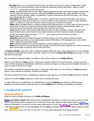 http://www.eduteka.org/Scratch20.php - Pág. 10
Borrador: Borra con movimientos libres de la mano. Las áreas que se borran se vuelven transparentes. Cuando
usted hace clic en esta herramienta, el Área de Opciones muestra los tamaños del borrador. Deslice el control
para escoger el tamaño del borrador.
Llenar: Herramienta para llenar de color sólido o gamas (gradientes) de este, áreas interconectadas. Cuando usted
hace clic sobre ella, el Área de Opciones muestra las posibilidades de llenado (color sólido, gradiente horizontal,
gradiente vertical o gradiente radial). Los gradientes se mezclan partiendo del color del primer plano y van hacia el
color seleccionado para el fondo.
Rectángulo: Dibuja un rectángulo sólido o su contorno usando el color actual del primer plano. Para hacer un
cuadrado presione Shift+drag. Al hacer clic en esta herramienta, el Área de Opciones muestra el estilo de llenado,
sólido o su contorno. El grosor de la línea de contorno la determina el tamaño de la brocha.
Elipse: dibuja una elipse sólida o su contorno (presione Shift+drag para hacer un círculo) usando el color actual del
primer plano. Al hacer clic en esta herramienta, el Área de Opciones muestra el estilo de llenado sólido o su
contorno. El grosor de la línea de contorno la determina el tamaño de la brocha.
Línea: Dibuja una línea recta (presione Shift+drag para trazar una línea horizontal o vertical) utilizando el color
actual del primer plano. Cuando se hace clic en esta herramienta, el Área de Opciones muestra los diferentes
tamaños de la brocha. Deslice el control para escoger el ancho de brocha que desee.
Texto: añade texto al dibujo.
Selección: Selecciona una región rectangular y permite moverla a una nueva ubicación (presione la tecla
Suprimir/Delete para remover el área seleccionada; presione Shift+delete o Shift+backspace para borrar todo lo
demás y dejar solo el área seleccionada).
Sello: (estampar) Selecciona una región rectangular y permite copiarla en una nueva ubicación.
Gotero: Use el extremo o punta del gotero para escoger el color del primer plano (haga clic en el Lienzo y arrastre el
gotero para escoger un color que esté por fuera del Lienzo).
Los Colores Actuales (para primer plano y fondo) se muestran debajo del Lienzo. Usted puede hacer clic en los cuadrados
para cambiar los colores del primer plano y del fondo. Haga clic en uno de los Colores de la Paleta para escoger un nuevo
color para el primer plano.
Para intercambiar la Paleta por defecto y la Paleta de color continuo, haga clic en la Paleta Alterna.
Haga clic en los botones de Zoom (acercar o alejar) para aumentar o disminuir el tamaño del Lienzo. Cuando el zoom es
mayor al 100%, las barras de deslizamiento (scroll bars) se utilizan para lograr una vista panorámica alrededor del Lienzo. El
zoom no cambia el tamaño de la imagen.
Para modificar el tamaño del contenido del Lienzo, o la selección actual, haga clic en los el botones de Escala (agrandar o
achicar). Achicar disminuye el tamaño y resolución de la imagen.
Para girar el contenido del Lienzo o simplemente la selección actual, haga clic en los botones de Giro (horizontal o vertical).
Haga clic en el botón Limpiar (clear) para remover todo el contenido del Lienzo.
Si usted comete un error, puede hacer clic repetidamente en el botón Deshacer para revertir las últimas acciones
realizadas. Si cambia de opinión, puede hacer clic en el botón Rehacer para restablecer las acciones que deshizo.
3. BLOQUES DE SCRATCH
TIPOS DE BLOQUES
Existen tres tipos principales de bloques en la Paleta de Bloques:
Bloques para Apilar (Stack): Estos bloques tienen protuberancias (salientes) y/o muescas en la parte superior, tal como
. Estos bloques pueden encajarse unos con otros para formar pilas. Algunos de estos bloques tienen un área de
ingreso de información en su interior, en la que usted puede escribir un número (por ejemplo 10 en el bloque )
o seleccionar un elemento de un menú desplegable, tal como miau en el bloque . Algunos bloques de apilar
como tienen una “boca” en forma de C en la que usted puede insertar otros bloques de apilar.
 