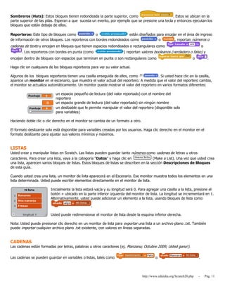 http://www.eduteka.org/Scratch20.php - Pág. 11
Sombreros (Hats): Estos bloques tienen redondeada la parte superior, como . Estos se ubican en la
parte superior de las pilas. Esperan a que suceda un evento, por ejemplo que se presione una tecla y entonces ejecutan los
bloques que están debajo de ellos.
Reporteros: Este tipo de bloques como o están diseñados para encajar en el área de ingreso
de información de otros bloques. Los reporteros con bordes redondeados como o , reportan números o
cadenas de texto y encajan en bloques que tienen espacios redondeados o rectangulares como o
. Los reporteros con bordes en punta (como ) reportan valores booleanos (verdadero o falso) y
encajan dentro de bloques con espacios que terminan en punta o son rectangulares como o .
Haga clic en cualquiera de los bloques reporteros para ver su valor actual.
Algunos de los bloques reporteros tienen una casilla enseguida de ellos, como . Si usted hace clic en la casilla,
aparece un monitor en el escenario, que muestra el valor actual del reportero. A medida que el valor del reportero cambia,
el monitor se actualiza automáticamente. Un monitor puede mostrar el valor del reportero en varios formatos diferentes:
un espacio pequeño de lectura (del valor reportado) con el nombre del
reportero
un espacio grande de lectura (del valor reportado) sin ningún nombre
un deslizable que le permite manipular el valor del reportero (disponible solo
para variables)
Haciendo doble clic o clic derecho en el monitor se cambia de un formato a otro.
El formato deslizante solo está disponible para variables creadas por los usuarios. Haga clic derecho en el monitor en el
formato deslizante para ajustar sus valores mínimos y máximos.
LISTAS
Usted crear y manipular listas en Scratch. Las listas pueden guardar tanto números como cadenas de letras u otros
caracteres. Para crear una lista, vaya a la categoría “Datos” y haga clic en (Make a List). Una vez que usted crea
una lista, aparecen varios bloques de listas. Estos bloques de listas se describen en la sección Descripciones de Bloques
de esta guía.
Cuando usted crea una lista, un monitor de lista aparecerá en el Escenario. Ese monitor muestra todos los elementos en una
lista determinada. Usted puede escribir elementos directamente en el monitor de lista.
Inicialmente la lista estará vacía y su longitud será 0. Para agregar una casilla a la lista, presione el
botón + ubicado en la parte inferior izquierda del monitor de lista. La longitud se incrementará en 1.
Alternativamente, usted puede adicionar un elemento a la lista, usando bloques de lista como
.
Usted puede redimensionar el monitor de lista desde la esquina inferior derecha.
Nota: Usted puede presionar clic derecho en un monitor de lista para exportar una lista a un archivo plano .txt. También
puede importar cualquier archivo plano .txt existente, con valores en líneas separadas.
CADENAS
Las cadenas están formadas por letras, palabras u otros caracteres (ej. Manzana; Octubre 2009; Usted gana!).
Las cadenas se pueden guardar en variables o listas, tales como o .
 