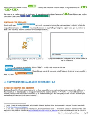 http://www.eduteka.org/Scratch20.php - Pág. 12
Usted puede unir cadenas usando . Usted puede comparar cadenas usando los siguientes bloques:
.
Las cadenas se evalúan como 0 en los bloques de operaciones matemáticas (tales como ) y en bloques que reciben
un número (tales como y ).
ENTRADA POR TECLADO
Usted puede usar para pedir a un usuario que escriba una respuesta a través del teclado. La
respuesta se almacena en . La pregunta aparece en la pantalla y el programa espera hasta que se presione la
tecla Enter o se haga clic en la casilla de verificación (check mark).
La pregunta aparece en un globo de voz cuando se usa en un
Objeto.
La pregunta aparece en la parte inferior de la pantalla cuando se
usa en el Escenario.
se comparte por todos los objetos (global) y cambia cada vez que se ejecuta
. Si usted desea guardar la respuesta actual, la puede almacenar en una variable o
lista, tal como:
4. NUEVAS FUNCIONALIDADES DE SCRATCH 2.0
REQUERIMIENTOS DEL SISTEMA
Dado que Scratch 2.0 funciona completamente en línea, para utilizarlo se requiere disponer de una conexión a Internet y
tener instalado en el computador un navegador relativamente reciente: Chrome 7+13
; Firefox 4+; Internet Explorer 7+.
Además, se debe tener instalada la versión 10.2+ de Adobe Flash Player14
. Por otra parte, Scratch 2.0 está diseñado para
tamaños de pantalla de 1024 x 768 o superiores15
.
13 El signo “+” luego del número de la versión de un programa indica que se pueden utilizar versiones iguales o superiores al número especificado.
14 Ver: http://get.adobe.com/es/flashplayer/
15 En caso de que su equipo no cumpla con estos requisitos, descargue e instale la versión 1.4 de Scratch, la cual seguirá estando disponible. Todos
los proyectos elaborados con la versión 1.4 (http://info.scratch.mit.edu/es/Scratch_1.4_Download) se podrán compartir en el sitio Web de Scratch 2.0.
 