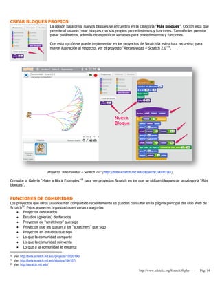 http://www.eduteka.org/Scratch20.php - Pág. 14
CREAR BLOQUES PROPIOS
La opción para crear nuevos bloques se encuentra en la categoría “Más bloques”. Opción esta que
permite al usuario crear bloques con sus propios procedimientos y funciones. También les permite
pasar parámetros, además de especificar variables para procedimientos y funciones.
Con esta opción se puede implementar en los proyectos de Scratch la estructura recursiva; para
mayor ilustración al respecto, ver el proyecto “Recursividad – Scratch 2.0”18
.
Proyecto “Recursividad – Scratch 2.0” (http://beta.scratch.mit.edu/projects/10020190/)
Consulte la Galería “Make a Block Examples”19
para ver proyectos Scratch en los que se utilizan bloques de la categoría “Más
bloques”.
FUNCIONES DE COMUNIDAD
Los proyectos que otros usuarios han compartido recientemente se pueden consultar en la página principal del sitio Web de
Scratch20
. Estos aparecen organizados en varias categorías:
 Proyectos destacados
 Estudios (galerías) destacados
 Proyectos de “scratchers” que sigo
 Proyectos que les gustan a los “scratchers” que sigo
 Proyectos en estudios que sigo
 Lo que la comunidad comparte
 Lo que la comunidad reinventa
 Lo que a la comunidad le encanta
18 Ver: http://beta.scratch.mit.edu/projects/10020190/
19 Ver: http://beta.scratch.mit.edu/studios/190107/
20 Ver: http://scratch.mit.edu/
 
