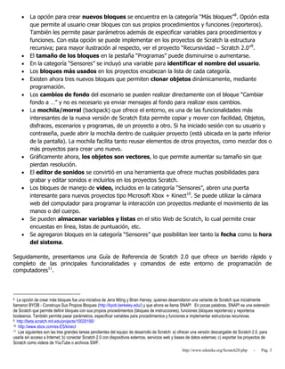 http://www.eduteka.org/Scratch20.php - Pág. 3
 La opción para crear nuevos bloques se encuentra en la categoría “Más bloques”8
. Opción esta
que permite al usuario crear bloques con sus propios procedimientos y funciones (reporteros).
También les permite pasar parámetros además de especificar variables para procedimientos y
funciones. Con esta opción se puede implementar en los proyectos de Scratch la estructura
recursiva; para mayor ilustración al respecto, ver el proyecto “Recursividad – Scratch 2.0”9
.
 El tamaño de los bloques en la pestaña “Programas” puede disminuirse o aumentarse.
 En la categoría “Sensores” se incluyó una variable para identificar el nombre del usuario.
 Los bloques más usados en los proyectos encabezan la lista de cada categoría.
 Existen ahora tres nuevos bloques que permiten clonar objetos dinámicamente, mediante
programación.
 Los cambios de fondo del escenario se pueden realizar directamente con el bloque “Cambiar
fondo a …” y no es necesario ya enviar mensajes al fondo para realizar esos cambios.
 La mochila/morral (backpack) que ofrece el entorno, es una de las funcionalidades más
interesantes de la nueva versión de Scratch Esta permite copiar y mover con facilidad, Objetos,
disfraces, escenarios y programas, de un proyecto a otro. Si ha iniciado sesión con su usuario y
contraseña, puede abrir la mochila dentro de cualquier proyecto (está ubicada en la parte inferior
de la pantalla). La mochila facilita tanto reusar elementos de otros proyectos, como mezclar dos o
más proyectos para crear uno nuevo.
 Gráficamente ahora, los objetos son vectores, lo que permite aumentar su tamaño sin que
pierdan resolución.
 El editor de sonidos se convirtió en una herramienta que ofrece muchas posibilidades para
grabar y editar sonidos e incluirlos en los proyectos Scratch.
 Los bloques de manejo de video, incluidos en la categoría “Sensores”, abren una puerta
interesante para nuevos proyectos tipo Microsoft Xbox + Kinect10
. Se puede utilizar la cámara
web del computador para programar la interacción con proyectos mediante el movimiento de las
manos o del cuerpo.
 Se pueden almacenar variables y listas en el sitio Web de Scratch, lo cual permite crear
encuestas en línea, listas de puntuación, etc.
 Se agregaron bloques en la categoría “Sensores” que posibilitan leer tanto la fecha como la hora
del sistema.
Seguidamente, presentamos una Guía de Referencia de Scratch 2.0 que ofrece un barrido rápido y
completo de las principales funcionalidades y comandos de este entorno de programación de
computadores11
.
8 La opción de crear más bloques fue una iniciativa de Jens Möng y Brian Harvey, quienes desarrollaron una variante de Scratch que inicialmente
llamaron BYOB - Construya Sus Propios Bloques (http://byob.berkeley.edu/) y que ahora se llama SNAP! En pocas palabras, SNAP! es una extensión
de Scratch que permite definir bloques con sus propios procedimientos (bloques de instrucciones), funciones (bloques reporteros) y reporteros
booleanos. También permite pasar parámetros, especificar variables para procedimientos y funciones e implementar estructuras recursivas.
9 http://beta.scratch.mit.edu/projects/10020190/
10 http://www.xbox.com/es-ES/kinect
11 Las siguientes son las tres grandes tareas pendientes del equipo de desarrollo de Scratch: a) ofrecer una versión descargable de Scratch 2.0, para
usarla sin acceso a Internet; b) conectar Scratch 2.0 con dispositivos externos, servicios web y bases de datos externas; c) exportar los proyectos de
Scratch como videos de YouTube o archivos SWF.
 