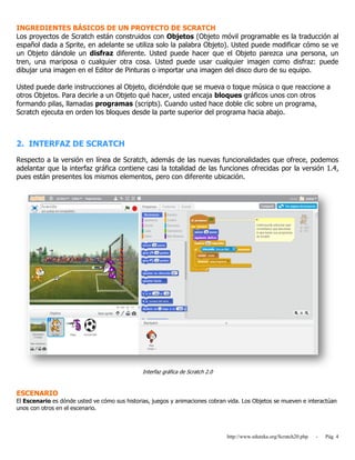 http://www.eduteka.org/Scratch20.php - Pág. 4
INGREDIENTES BÁSICOS DE UN PROYECTO DE SCRATCH
Los proyectos de Scratch están construidos con Objetos (Objeto móvil programable es la traducción al
español dada a Sprite, en adelante se utiliza solo la palabra Objeto). Usted puede modificar cómo se ve
un Objeto dándole un disfraz diferente. Usted puede hacer que el Objeto parezca una persona, un
tren, una mariposa o cualquier otra cosa. Usted puede usar cualquier imagen como disfraz: puede
dibujar una imagen en el Editor de Pinturas o importar una imagen del disco duro de su equipo.
Usted puede darle instrucciones al Objeto, diciéndole que se mueva o toque música o que reaccione a
otros Objetos. Para decirle a un Objeto qué hacer, usted encaja bloques gráficos unos con otros
formando pilas, llamadas programas (scripts). Cuando usted hace doble clic sobre un programa,
Scratch ejecuta en orden los bloques desde la parte superior del programa hacia abajo.
2. INTERFAZ DE SCRATCH
Respecto a la versión en línea de Scratch, además de las nuevas funcionalidades que ofrece, podemos
adelantar que la interfaz gráfica contiene casi la totalidad de las funciones ofrecidas por la versión 1.4,
pues están presentes los mismos elementos, pero con diferente ubicación.
Interfaz gráfica de Scratch 2.0
ESCENARIO
El Escenario es dónde usted ve cómo sus historias, juegos y animaciones cobran vida. Los Objetos se mueven e interactúan
unos con otros en el escenario.
 