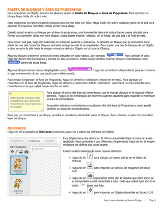 http://www.eduteka.org/Scratch20.php - Pág. 6
PALETA DE BLOQUES Y ÁREA DE PROGRAMAS
Para programar un Objeto, arrastre los bloques desde la Paleta de Bloques al Área de Programas. Para ejecutar un
bloque haga doble clic sobre este.
Cree programas (scripts) encajando bloques para formar pilas con ellos. Haga doble clic sobre cualquier parte de la pila para
ejecutar el programa completo, desde arriba hasta abajo.
Cuando usted arrastra un bloque por el área de programas, una iluminación blanca le indica dónde puede ubicarlo para
formar una conexión válida con otro bloque. Usted puede insertar bloques en la mitad de una pila o al final de esta.
Para mover una pila, haga clic sostenido en el bloque superior y arrástrela. Si arrastra un bloque que se encuentra en la
mitad de una pila, todos los bloques ubicados debajo de este lo acompañarán. Para copiar una pila de bloques de un Objeto
a otro, arrastre la pila hasta la imagen miniatura del otro Objeto en la Lista de Objetos.
Algunos bloques contienen campos de texto editables en color blanco, por ejemplo Para cambiar el valor,
haga clic dentro del área blanca y escriba en ella un número. Usted puede también insertar bloques redondeados como
dentro de estas áreas.
Algunos bloques tienen menús desplegables como Haga clic en la flecha descendente para ver el menú
y haga nuevamente clic en una opción para seleccionarla.
Para limpiar (organizar) el Área de Programas, haga clic derecho y seleccione limpiar en el menú. Para agregar un
comentario en el Área de Programas, haga clic derecho y seleccione añadir comentario; aparecerá un área amarilla para
comentarios en la que usted puede escribir un texto.
Para ajustar el ancho del área de comentarios, use la manija ubicada en la esquina inferior
derecha. Haga clic en el triángulo del extremo superior izquierdo para expandir o minimizar
el área de comentarios.
Se pueden adicionar comentarios en cualquier sitio del área de Programas y usted puede
cambiar su ubicación arrastrándolos.
Para unir un comentario a un bloque, arrastre el cometario ubicándolo sobre el bloque. Para retirarlo, arrastre el comentario
lejos del bloque.
DISFRACES
Haga clic en la pestaña de Disfraces (costumes) para ver y editar los disfraces del Objeto.
Este Objeto tiene dos disfraces. El disfraz actual del Objeto (costume1) esta
resaltado. Para cambiarlo a uno diferente, simplemente haga clic en la imagen
miniatura del disfraz que usted quiere.
Existen cuatro maneras de crear nuevos disfraces:
 Haga clic en para dibujar un nuevo disfraz en el Editor de
Pinturas
 Haga clic en para importar un archivo de imágenes del disco
duro
 Haga clic en para tomar fotos con la cámara que hace parte de
su computador o está conectada a este. Cada que usted hace clic en el
botón toma una foto.
 Haga clic en para importar un Objeto disponible en Scratch 2.0
 