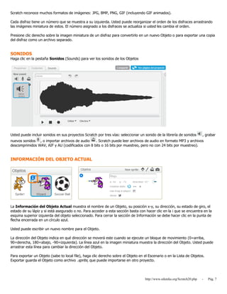 http://www.eduteka.org/Scratch20.php - Pág. 7
Scratch reconoce muchos formatos de imágenes: JPG, BMP, PNG, GIF (incluyendo GIF animados).
Cada disfraz tiene un número que se muestra a su izquierda. Usted puede reorganizar el orden de los disfraces arrastrando
las imágenes miniatura de estos. El número asignado a los disfraces se actualiza si usted les cambia el orden.
Presione clic derecho sobre la imagen miniatura de un disfraz para convertirlo en un nuevo Objeto o para exportar una copia
del disfraz como un archivo separado.
SONIDOS
Haga clic en la pestaña Sonidos (Sounds) para ver los sonidos de los Objetos
Usted puede incluir sonidos en sus proyectos Scratch por tres vías: seleccionar un sonido de la librería de sonidos , grabar
nuevos sonidos , o importar archivos de audio . Scratch puede leer archivos de audio en formato MP3 y archivos
descomprimidos WAV, AIF y AU (codificados con 8 bits o 16 bits por muestreo, pero no con 24 bits por muestreo).
INFORMACIÓN DEL OBJETO ACTUAL
La Información del Objeto Actual muestra el nombre de un Objeto, su posición x-y, su dirección, su estado de giro, el
estado de su lápiz y si está asegurado o no. Para acceder a esta sección basta con hacer clic en la i que se encuentra en la
esquina superior izquierda del objeto seleccionado. Para cerrar la sección de Información se debe hacer clic en la punta de
flecha encerrada en un círculo azul.
Usted puede escribir un nuevo nombre para el Objeto.
La dirección del Objeto indica en qué dirección se moverá este cuando se ejecute un bloque de movimiento (0=arriba,
90=derecha, 180=abajo, -90=izquierda). La línea azul en la imagen miniatura muestra la dirección del Objeto. Usted puede
arrastrar esta línea para cambiar la dirección del Objeto.
Para exportar un Objeto (sabe to local file), haga clic derecho sobre el Objeto en el Escenario o en la Lista de Objetos.
Exportar guarda el Objeto como archivo .sprite, que puede importarse en otro proyecto.
 