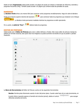 http://www.eduteka.org/Scratch20.php - Pág. 9
Desde el menú Sugerencias usted puede acceder a la página de ayuda con enlaces a materiales de referencia, tutoriales y
preguntas frecuentes (FAQ). También puede acceder a la página que contiene todas las pantallas de ayuda.
BANDERAS
La Bandera Verde ofrece una manera fácil para comenzar varios programas simultáneamente. Haga clic sobre la Bandera
Verde en la esquina superior derecha del escenario para comenzar todos los programas que empiecen con el bloque
. La Bandera Verde permanece resaltada mientras los programas se estén ejecutando.
Por su parte, la señal de “Pare” detiene todos los programas.
EDITOR DE PINTURAS
Usted puede usar el Editor de Pinturas para crear o editar disfraces y fondos. Este nuevo editor de pinturas maneja los
gráficos en formato vectorial; esto quiere decir las imágenes se puede aumentar de tamaño sin que se pixelen o pierdan
resolución.
La Barra de Herramientas del Editor de Pinturas cuenta con las siguientes herramientas:
Brocha: Permite pintar libremente usando el color del primer plano. Cuando usted hace clic en esta herramienta, en
la parte inferior izquierda aparece el tamaño de la brocha (pincel), deslice el control para escoger
diferentes tamaños de brocha.
 