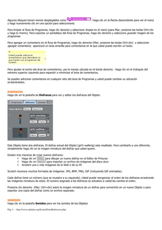Pág. 4 - http://www.eduteka.org/ScratchGuiaReferencia.php
Algunos bloques tienen menús desplegables como . Haga clic en la flecha descendente para ver el menú
y haga nuevamente clic en una opción para seleccionarla.
Para limpiar el Área de Programas, haga clic derecho y seleccione limpiar en el menú (para Mac: presione las teclas Ctrl+clic
y haga lo mismo). Para exportar un pantallazo del Área de Programas, haga clic derecho y seleccione guardar imagen de los
programas.
Para agregar un comentario en el Área de Programas, haga clic derecho (Mac: presione las teclas Ctrl+clic) y seleccione
agregar comentario; aparecerá un área amarilla para comentarios en la que usted puede escribir un texto.
Para ajustar el ancho del área de comentarios, use la manija ubicada en el borde derecho. Haga clic en el triángulo del
extremo superior izquierdo para expandir o minimizar el área de comentarios.
Se pueden adicionar comentarios en cualquier sitio del área de Programas y usted puede cambiar su ubicación
arrastrándolos.
DISFRACES
Haga clic en la pestaña de Disfraces para ver y editar los disfraces del Objeto.
Este Objeto tiene dos disfraces. El disfraz actual del Objeto (girl1-walking) esta resaltado. Para cambiarlo a uno diferente,
simplemente haga clic en la imagen miniatura del disfraz que usted quiere.
Existen tres maneras de crear nuevos disfraces:
Haga clic en para dibujar un nuevo disfraz en el Editor de Pinturas
Haga clic en para importar un archivo de imágenes del disco duro
Arrastre una o más imágenes de la Web o de su PC
Scratch reconoce muchos formatos de imágenes: JPG, BMP, PNG, GIF (incluyendo GIF animados).
Cada disfraz tiene un número (que se muestra a su izquierda). Usted puede reorganizar el orden de los disfraces arrastrando
las imágenes miniatura de estos. El numero asignado a los disfraces se actualiza si usted les cambia el orden.
Presione clic derecho (Mac: Ctrl+clic) sobre la imagen miniatura de un disfraz para convertirlo en un nuevo Objeto o para
exportar una copia del disfraz como un archivo separado.
SONIDOS
Haga clic en la pestaña Sonidos para ver los sonidos de los Objetos
 