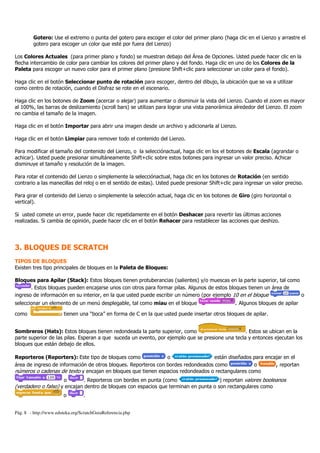 Pág. 8 - http://www.eduteka.org/ScratchGuiaReferencia.php
Gotero: Use el extremo o punta del gotero para escoger el color del primer plano (haga clic en el Lienzo y arrastre el
gotero para escoger un color que esté por fuera del Lienzo)
Los Colores Actuales (para primer plano y fondo) se muestran debajo del Área de Opciones. Usted puede hacer clic en la
flecha intercambio de color para cambiar los colores del primer plano y del fondo. Haga clic en uno de los Colores de la
Paleta para escoger un nuevo color para el primer plano (presione Shift+clic para seleccionar un color para el fondo).
Haga clic en el botón Seleccionar punto de rotación para escoger, dentro del dibujo, la ubicación que se va a utilizar
como centro de rotación, cuando el Disfraz se rote en el escenario.
Haga clic en los botones de Zoom (acercar o alejar) para aumentar o disminuir la vista del Lienzo. Cuando el zoom es mayor
al 100%, las barras de deslizamiento (scroll bars) se utilizan para lograr una vista panorámica alrededor del Lienzo. El zoom
no cambia el tamaño de la imagen.
Haga clic en el botón Importar para abrir una imagen desde un archivo y adicionarla al Lienzo.
Haga clic en el botón Limpiar para remover todo el contenido del Lienzo.
Para modificar el tamaño del contenido del Lienzo, o la selecciónactual, haga clic en los el botones de Escala (agrandar o
achicar). Usted puede presionar simultáneamente Shift+clic sobre estos botones para ingresar un valor preciso. Achicar
disminuye el tamaño y resolución de la imagen.
Para rotar el contenido del Lienzo o simplemente la selecciónactual, haga clic en los botones de Rotación (en sentido
contrario a las manecillas del reloj o en el sentido de estas). Usted puede presionar Shift+clic para ingresar un valor preciso.
Para girar el contenido del Lienzo o simplemente la selección actual, haga clic en los botones de Giro (giro horizontal o
vertical).
Si usted comete un error, puede hacer clic repetidamente en el botón Deshacer para revertir las últimas acciones
realizadas. Si cambia de opinión, puede hacer clic en el botón Rehacer para restablecer las acciones que deshizo.
3. BLOQUES DE SCRATCH
TIPOS DE BLOQUES
Existen tres tipo principales de bloques en la Paleta de Bloques:
Bloques para Apilar (Stack): Estos bloques tienen protuberancias (salientes) y/o muescas en la parte superior, tal como
. Estos bloques pueden encajarse unos con otros para formar pilas. Algunos de estos bloques tienen un área de
ingreso de información en su interior, en la que usted puede escribir un número (por ejemplo 10 en el bloque o
seleccionar un elemento de un menú desplegable, tal como miau en el bloque . Algunos bloques de apilar
como tienen una “boca” en forma de C en la que usted puede insertar otros bloques de apilar.
Sombreros (Hats): Estos bloques tienen redondeada la parte superior, como . Estos se ubican en la
parte superior de las pilas. Esperan a que suceda un evento, por ejemplo que se presione una tecla y entonces ejecutan los
bloques que están debajo de ellos.
Reporteros (Reporters): Este tipo de bloques como o están diseñados para encajar en el
área de ingreso de información de otros bloques. Reporteros con bordes redondeados como o , reportan
números o cadenas de texto y encajan en bloques que tienen espacios redondeados o rectangulares como
o . Reporteros con bordes en punta (como ) reportan valores booleanos
(verdadero o falso) y encajan dentro de bloques con espacios que terminan en punta o son rectangulares como
o .
 