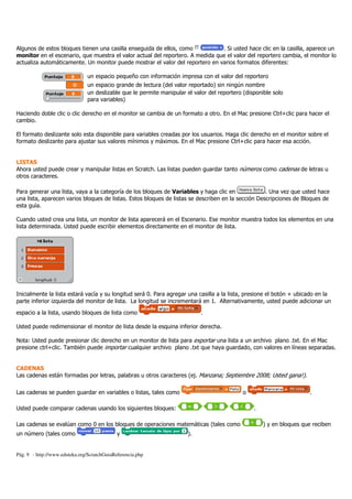 Pág. 9 - http://www.eduteka.org/ScratchGuiaReferencia.php
Algunos de estos bloques tienen una casilla enseguida de ellos, como . Si usted hace clic en la casilla, aparece un
monitor en el escenario, que muestra el valor actual del reportero. A medida que el valor del reportero cambia, el monitor lo
actualiza automáticamente. Un monitor puede mostrar el valor del reportero en varios formatos diferentes:
un espacio pequeño con información impresa con el valor del reportero
un espacio grande de lectura (del valor reportado) sin ningún nombre
un deslizable que le permite manipular el valor del reportero (disponible solo
para variables)
Haciendo doble clic o clic derecho en el monitor se cambia de un formato a otro. En el Mac presione Ctrl+clic para hacer el
cambio.
El formato deslizante solo esta disponible para variables creadas por los usuarios. Haga clic derecho en el monitor sobre el
formato deslizante para ajustar sus valores mínimos y máximos. En el Mac presione Ctrl+clic para hacer esa acción.
LISTAS
Ahora usted puede crear y manipular listas en Scratch. Las listas pueden guardar tanto números como cadenas de letras u
otros caracteres.
Para generar una lista, vaya a la categoría de los bloques de Variables y haga clic en . Una vez que usted hace
una lista, aparecen varios bloques de listas. Estos bloques de listas se describen en la sección Descripciones de Bloques de
esta guía.
Cuando usted crea una lista, un monitor de lista aparecerá en el Escenario. Ese monitor muestra todos los elementos en una
lista determinada. Usted puede escribir elementos directamente en el monitor de lista.
Inicialmente la lista estará vacía y su longitud será 0. Para agregar una casilla a la lista, presione el botón + ubicado en la
parte inferior izquierda del monitor de lista. La longitud se incrementará en 1. Alternativamente, usted puede adicionar un
espacio a la lista, usando bloques de lista como .
Usted puede redimensionar el monitor de lista desde la esquina inferior derecha.
Nota: Usted puede presionar clic derecho en un monitor de lista para exportar una lista a un archivo plano .txt. En el Mac
presione ctrl+clic. También puede importar cualquier archivo plano .txt que haya guardado, con valores en líneas separadas.
CADENAS
Las cadenas están formadas por letras, palabras u otros caracteres (ej. Manzana; Septiembre 2008; Usted gana!).
Las cadenas se pueden guardar en variables o listas, tales como o .
Usted puede comparar cadenas usando los siguientes bloques: .
Las cadenas se evalúan como 0 en los bloques de operaciones matemáticas (tales como ) y en bloques que reciben
un número (tales como y ).
 