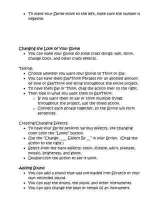 Changing the Look of Your Sprite
• You can make your Sprite do some crazy things: talk, think,
change color, and other crazy effects.
Talking:
• Choose whether you want your Sprite to Think or Say.
• You can have them Say/Think Phrases for an allotted amount of
time or Say/Think one thing throughout the entire project.
• To have them Say or Think, drag the action over to the right.
• Then type in what you want them to Say/Think.
o If you want them to say or think multiple things throughout
the project, use the timed action.
o Connect each phrase together, so the Sprite will form
sentences.
Creating/Changing Effects:
• To have your Sprite perform various effects, like changing color
click the “Looks” button.
• Use the “Change ____ Effect By __” in your Script. (Drag the
action to the right.)
• Select from the many effects: color, fisheye, whirl, pixelate,
mosaic, brightness, and ghost.
• Double-click the action to see it work.
Adding Sound
• You can add a sound that was pre-loaded into Scratch or your own
recorded sound.
• You can play the drums, the piano, and other instruments.
• You can also change the beat or tempo of an instrument.
• Choose the sound that you want and drag the action to the right.
• Connect multiple sounds together to create a melody.
• Have your Sprite to various motions create a dance.
 