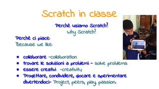Scratch in classe
Perchè usiamo Scratch?
Why Scratch?
Perchè ci piace:
Because we like:
● collaborare -collaboration
● trovare le soluzioni a problemi - solve problems
● essere creativi -creativity
● Progettare, condividere, giocare e sperimentare
divertendoci- Project, peers, play, passion.