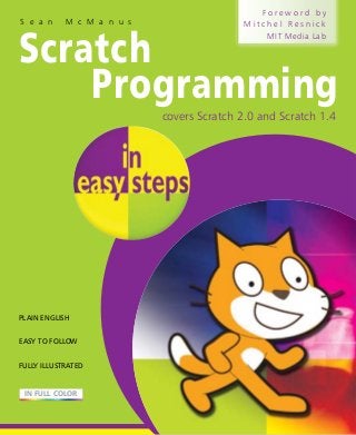 S e a n

M c M a n u s

Foreword by
Mitchel Resnick
MIT Media Lab

Scratch
Programming
covers Scratch 2.0 and Scratch 1.4

7

PLAIN ENGLISH
EASY TO FOLLOW
FULLY ILLUSTRATED

IN FULL COLOR

 