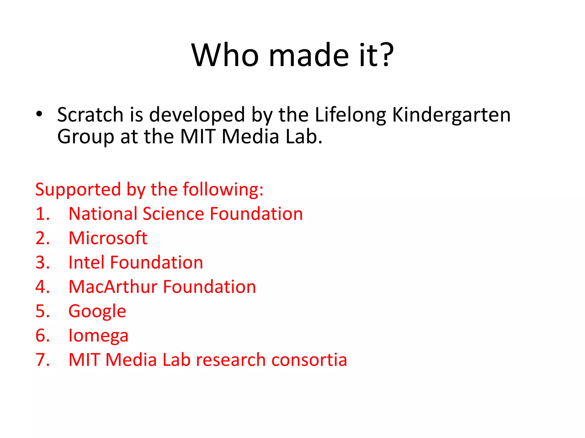 Who made it?
• Scratch is developed by the Lifelong Kindergarten
Group at the MIT Media Lab.
Supported by the following:
1. National Science Foundation
2. Microsoft
3. Intel Foundation
4. MacArthur Foundation
5. Google
6. Iomega
7. MIT Media Lab research consortia